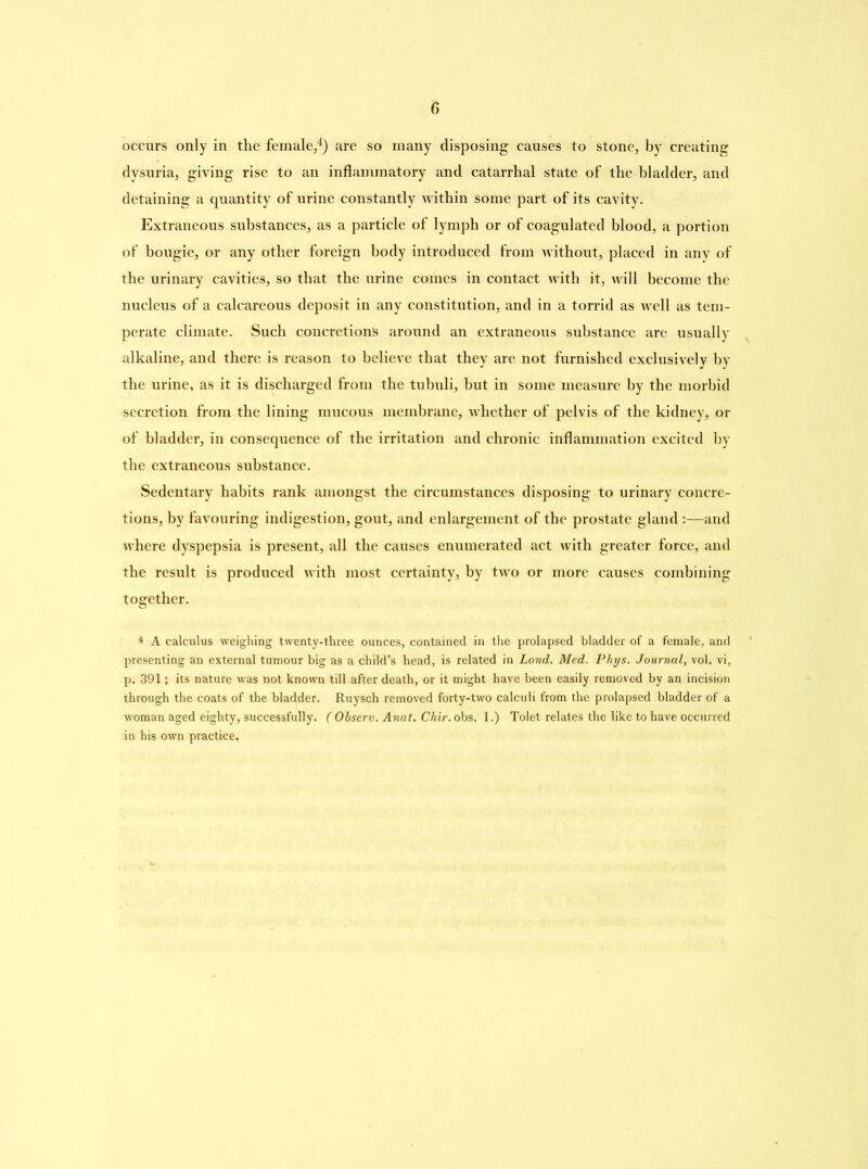 occurs only in the female,4) are so many disposing causes to stone, by creating dysuria, giving rise to an inflammatory and catarrhal state of the bladder, and detaining a quantity of urine constantly within some part of its cavity. Extraneous substances, as a particle of lymph or of coagulated blood, a portion of bougie, or any other foreign body introduced from without, placed in any of the urinary cavities, so that the urine comes in contact with it, will become the nucleus of a calcareous deposit in any constitution, and in a torrid as well as tem- perate climate. Such concretions around an extraneous substance are usually alkaline, and there is reason to believe that they are not furnished exclusively by the urine, as it is discharged from the tubuli, but in some measure by the morbid secretion from the lining mucous membrane, whether of pelvis of the kidney, or of bladder, in consequence of the irritation and chronic inflammation excited by the extraneous substance. Sedentary habits rank amongst the circumstances disposing to urinary concre- tions, by favouring indigestion, gout, and enlargement of the prostate gland :—and where dyspepsia is present, all the causes enumerated act with greater force, and the result is produced with most certainty, by two or more causes combining together. 4 A calculus weighing twenty-three ounces, contained in the prolapsed bladder of a female, and presenting an external tumour big as a child’s head, is related in Lond. Med. Phys. Journal, vol. vi, p. 391; its nature was not known till after death, or it might have been easily removed by an incision through the coats of the bladder. Ruysch removed forty-two calculi from the prolapsed bladder of a woman aged eighty, successfully. ( Observ. Anat. Chir. obs. 1.) Tolet relates the like to have occurred in his own practice.