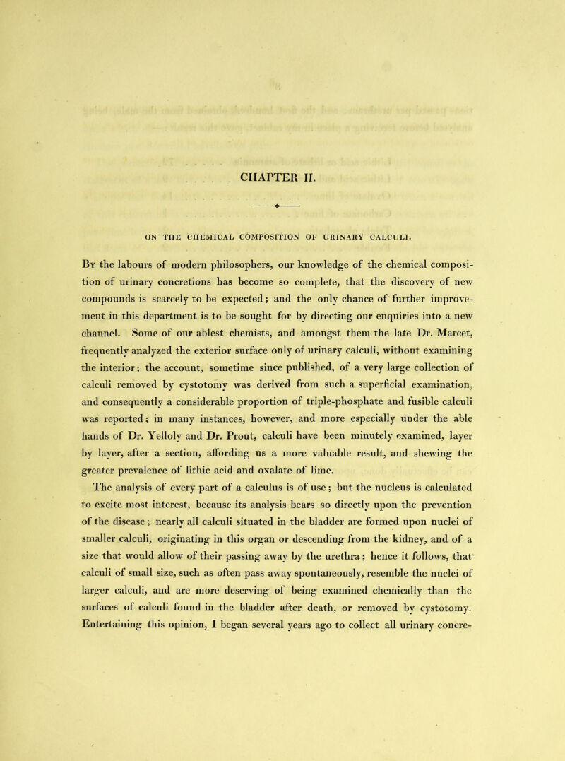 ON THE CHEMICAL COMPOSITION OF URINARY CALCULI. By the labours of modern philosophers, our knowledge of the chemical composi- tion of urinary concretions has become so complete, that the discovery of new compounds is scarcely to be expected; and the only chance of further improve- ment in this department is to be sought for by directing our enquiries into a new channel. Some of our ablest chemists, and amongst them the late Dr. Marcet, frequently analyzed the exterior surface only of urinary calculi, without examining the interior; the account, sometime since published, of a very large collection of calculi removed by cystotomy was derived from such a superficial examination, and consequently a considerable proportion of triple-phosphate and fusible calculi wras reported; in many instances, however, and more especially under the able hands of Dr. Yelloly and Dr. Prout, calculi have been minutely examined, layer by layer, after a section, affording us a more valuable result, and shewing the greater prevalence of lithic acid and oxalate of lime. The analysis of every part of a calculus is of use; but the nucleus is calculated to excite most interest, because its analysis bears so directly upon the prevention of the disease; nearly all calculi situated in the bladder are formed upon nuclei of smaller calculi, originating in this organ or descending from the kidney, and of a size that would allow of their passing away by the urethra; hence it follows, that calculi of small size, such as often pass away spontaneously, resemble the nuclei of larger calculi, and are more deserving of being examined chemically than the surfaces of calculi found in the bladder after death, or removed by cystotomy. Entertaining this opinion, I began several years ago to collect all urinary concre-