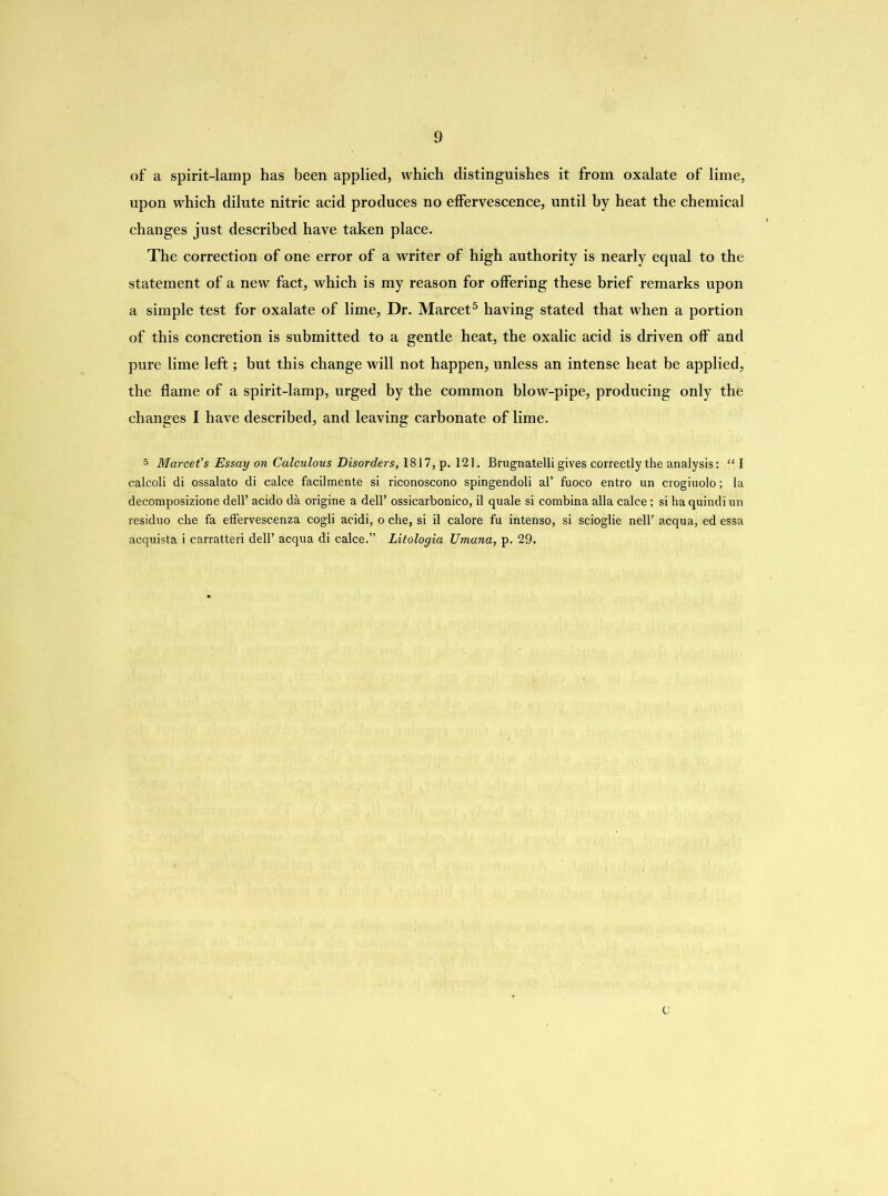 of a spirit-lamp has been applied, which distinguishes it from oxalate of lime, upon which dilute nitric acid produces no effervescence, until by heat the chemical changes just described have taken place. The correction of one error of a writer of high authority is nearly equal to the statement of a new fact, which is my reason for offering these brief remarks upon a simple test for oxalate of lime, Dr. Marcet5 having stated that when a portion of this concretion is submitted to a gentle heat, the oxalic acid is driven off and pure lime left; but this change will not happen, unless an intense heat be applied, the flame of a spirit-lamp, urged by the common blow-pipe, producing only the changes I have described, and leaving carbonate of lime. 5 Marcet's Essay on Calculous Disorders, 1817, p. 121. Brugnatelli gives correctly the analysis: “ I calcoli di ossalato di calce facilmente si riconoscono spingendoli al’ fuoco entro un crogiuolo; la decomposizione dell’ acido da origine a dell’ ossicarbonico, il quale si combina alia calce; si ha quindiun residuo che fa eflervescenza cogli acidi, o che, si il calore fu intenso, si scioglie nell’ acqua, ed essa acquista i carratteri dell’ acqua di calce.” Litologia Umuna, p. 29. 0