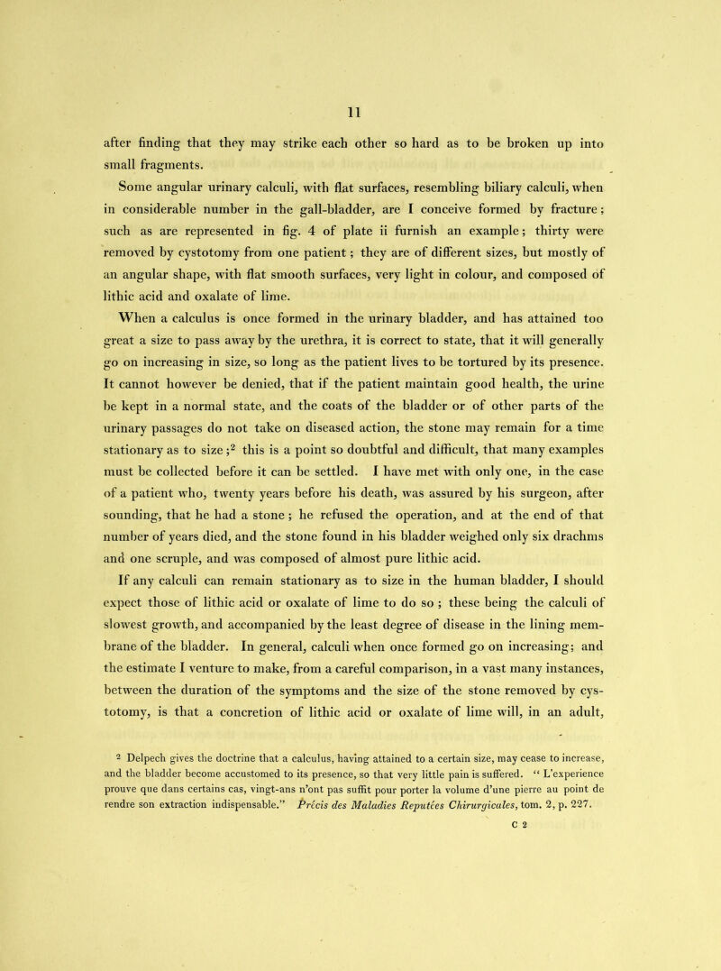 after finding that they may strike each other so hard as to be broken up into small fragments. Some angular urinary calculi, with flat surfaces, resembling biliary calculi, when in considerable number in the gall-bladder, are I conceive formed by fracture; such as are represented in fig. 4 of plate ii furnish an example; thirty were removed by cystotomy from one patient; they are of different sizes, but mostly of an angular shape, with flat smooth surfaces, very light in colour, and composed of lithic acid and oxalate of lime. When a calculus is once formed in the urinary bladder, and has attained too great a size to pass away by the urethra, it is correct to state, that it will generally go on increasing in size, so long as the patient lives to be tortured by its presence. It cannot however be denied, that if the patient maintain good health, the urine be kept in a normal state, and the coats of the bladder or of other parts of the urinary passages do not take on diseased action, the stone may remain for a time stationary as to size ;2 this is a point so doubtful and difficult, that many examples must he collected before it can be settled. I have met with only one, in the case of a patient who, twenty years before his death, was assured by his surgeon, after sounding, that he had a stone; he refused the operation, and at the end of that number of years died, and the stone found in his bladder weighed only six drachms and one scruple, and was composed of almost pure lithic acid. If any calculi can remain stationary as to size in the human bladder, I should expect those of lithic acid or oxalate of lime to do so ; these being the calculi of slowest growth, and accompanied by the least degree of disease in the lining mem- brane of the bladder. In general, calculi when once formed go on increasing; and the estimate I venture to make, from a careful comparison, in a vast many instances, between the duration of the symptoms and the size of the stone removed by cys- totomy, is that a concretion of lithic acid or oxalate of lime will, in an adult, 2 Delpech gives the doctrine that a calculus, having attained to a certain size, may cease to increase, and the bladder become accustomed to its presence, so that very little pain is suffered. “ L’experience prouve que dans certains cas, vingt-ans n’ont pas suffit pour porter la volume d’une pierre au point de rendre son extraction indispensable.” Precis des Maladies Reputees Chirurgicales, tom. 2,p. 227. C 2