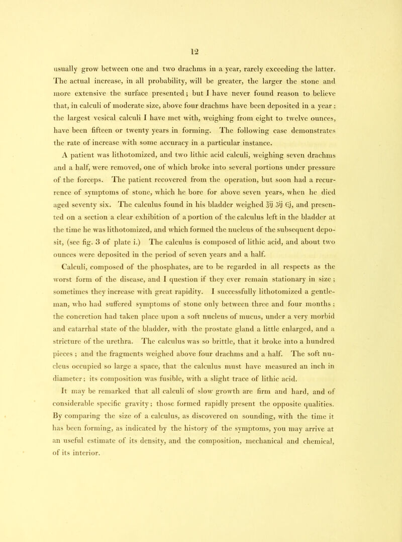usually grow between one and two drachms in a year, rarely exceeding the latter. The actual increase, in all probability, will be greater, the larger the stone and more extensive the surface presented; but I have never found reason to believe that, in calculi of moderate size, above four drachms have been deposited in a year ; the largest vesical calculi I have met with, weighing from eight to twelve ounces, have been fifteen or twenty years in forming. The following case demonstrates the rate of increase with some accuracy in a particular instance. A patient was lithotomized, and two lithic acid calculi, weighing seven drachms and a half, were removed, one of which broke into several portions under pressure of the forceps. The patient recovered from the operation, but soon had a recur- rence of symptoms of stone, which he bore for above seven years, when he died aged seventy six. The calculus found in his bladder weighed §ij 3'j 6j, and presen- ted on a section a clear exhibition of a portion of the calculus left in the bladder at the time he was lithotomized, and which formed the nucleus of the subsequent depo- sit, (see fig. 3 of plate i.) The calculus is composed of lithic acid, and about two ounces were deposited in the period of seven years and a half. Calculi, composed of the phosphates, are to be regarded in all respects as the worst form of the disease, and I question if they ever remain stationary in size ; sometimes they increase with great rapidity. I successfully lithotomized a gentle- man, who had suffered symptoms of stone only between three and four months ; the concretion had taken place upon a soft nucleus of mucus, under a very morbid and catarrhal state of the bladder, with the prostate gland a little enlarged, and a stricture of the urethra. The calculus was so brittle, that it broke into a hundred pieces ; and the fragments weighed above four drachms and a half. The soft nu- cleus occupied so large a space, that the calculus must have measured an inch in diameter; its composition was fusible, with a slight trace of lithic acid. It may be remarked that all calculi of slow growth are firm and hard, and of considerable specific gravity; those formed rapidly present the opposite qualities. By comparing the size of a calculus, as discovered on sounding, with the time it has been forming, as indicated by the history of the symptoms, you may arrive at an useful estimate of its density, and the composition, mechanical and chemical, of its interior.