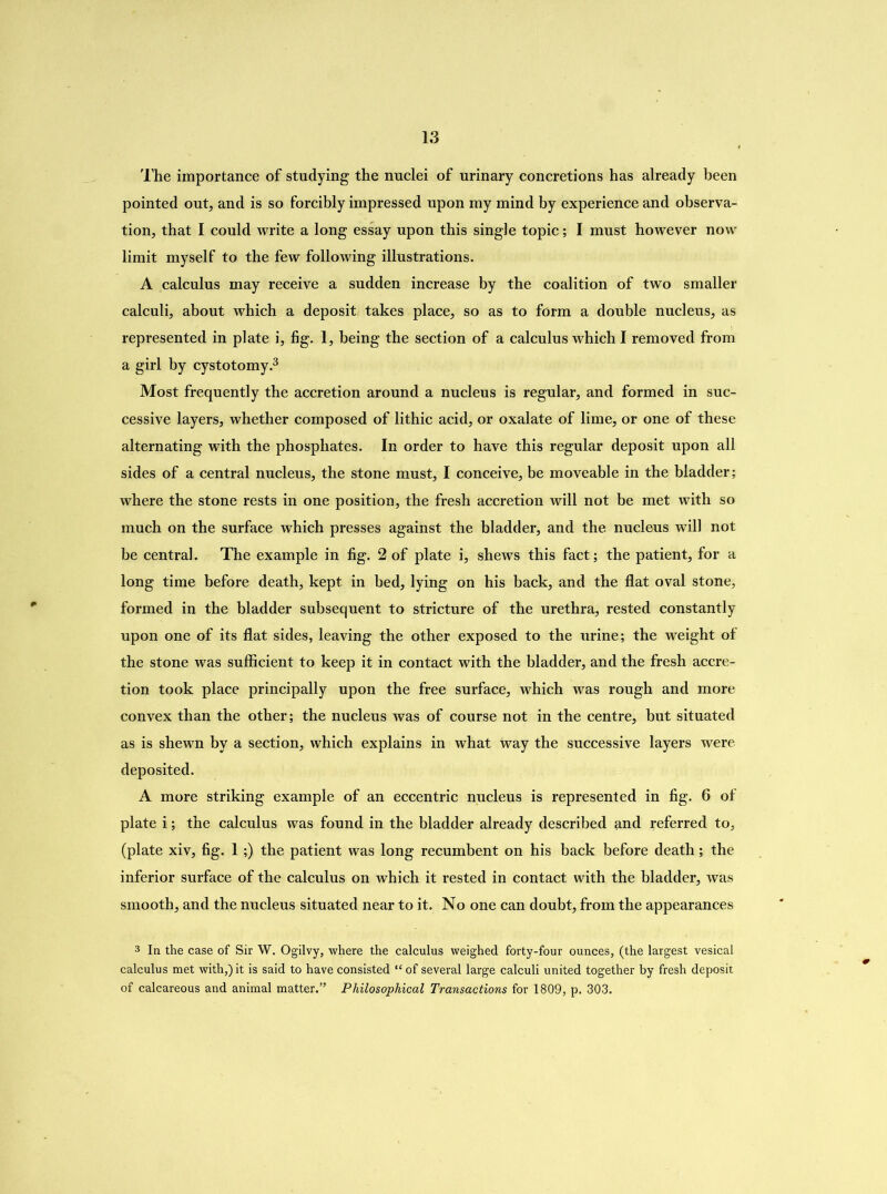 The importance of studying the nuclei of urinary concretions has already been pointed out, and is so forcibly impressed upon my mind by experience and observa- tion, that I could write a long essay upon this single topic; I must however now limit myself to the few following illustrations. A calculus may receive a sudden increase by the coalition of two smaller calculi, about which a deposit takes place, so as to form a double nucleus, as represented in plate i, fig. 1, being the section of a calculus which I removed from a girl by cystotomy.3 Most frequently the accretion around a nucleus is regular, and formed in suc- cessive layers, whether composed of lithic acid, or oxalate of lime, or one of these alternating with the phosphates. In order to have this regular deposit upon all sides of a central nucleus, the stone must, I conceive, be moveable in the bladder; where the stone rests in one position, the fresh accretion will not be met with so much on the surface which presses against the bladder, and the nucleus will not be central. The example in fig. 2 of plate i, shews this fact; the patient, for a long time before death, kept in bed, lying on his back, and the flat oval stone, formed in the bladder subsequent to stricture of the urethra, rested constantly upon one of its flat sides, leaving the other exposed to the urine; the weight of the stone was sufficient to keep it in contact with the bladder, and the fresh accre- tion took place principally upon the free surface, which was rough and more convex than the other; the nucleus was of course not in the centre, but situated as is shewn by a section, which explains in what way the successive layers were deposited. A more striking example of an eccentric nucleus is represented in fig. 6 of plate i; the calculus was found in the bladder already described and referred to, (plate xiv, fig. 1;) the patient was long recumbent on his back before death; the inferior surface of the calculus on which it rested in contact with the bladder, was smooth, and the nucleus situated near to it. No one can doubt, from the appearances 3 In the case of Sir W. Ogilvy, where the calculus weighed forty-four ounces, (the largest vesical calculus met with,) it is said to have consisted “ of several large calculi united together by fresh deposit of calcareous and animal matter.” Philosophical Transactions for 1809, p. 303.