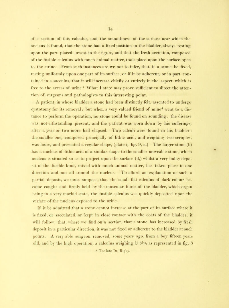 of a section of this calculus, and the smoothness of the surface near which the nucleus is found, that the stone had a fixed position in the bladder, always resting upon the part placed lowest in the figure, and that the fresh accretion, composed of the fusible calculus with much animal matter, took place upon the surface open to the urine. From such instances are we not to infer, that, if a stone be fixed, resting uniformly upon one part of its surface, or if it be adherent, or in part con- tained in a sacculus, that it will increase chiefly or entirely in the aspect which is free to the access of urine ? What I state may prove sufficient to direct the atten- tion of surgeons and pathologists to this interesting point. A patient, in whose bladder a stone had been distinctly felt, assented to undergo cystotomy for its removal ; but when a very valued friend of mine4 went to a dis- tance to perform the operation, no stone could be found on sounding; the disease was notwithstanding present, and the patient was worn down by his sufferings, after a year or two more had elapsed. Two calculi were found in his bladder; the smaller one, composed principally of lithic acid, and weighing two scruples, was loose, and presented a regular shape, (plate i, fig. 9, a.) The larger stone (b) has a nucleus of lithic acid of a similar shape to the smaller moveable stone, which nucleus is situated so as to project upon the surface (d,) whilst a very bulky depo- sit of the fusible kind, mixed with much animal matter, has taken place in one direction and not all around the nucleus. To afford an explanation of such a partial deposit, we must suppose, that the small flat calculus of dark colour be- came caught and firmly held by the muscular fibres of the bladder, which organ being in a very morbid state, the fusible calculus was quickly deposited upon the surface of the nucleus exposed to the urine. If it be admitted that a stone cannot increase at the part of its surface where it is fixed, or sacculated, or kept in close contact with the coats of the bladder, it will follow, that, where we find on a section that a stone has increased by fresh deposit in a particular direction, it was not fixed or adherent to the bladder at such points. A very able surgeon removed, some years ago, from a boy fifteen years old, and by the high operation, a calculus weighing §j 3iss, as represented in fig. 8 4 The late Dr. Rigby.