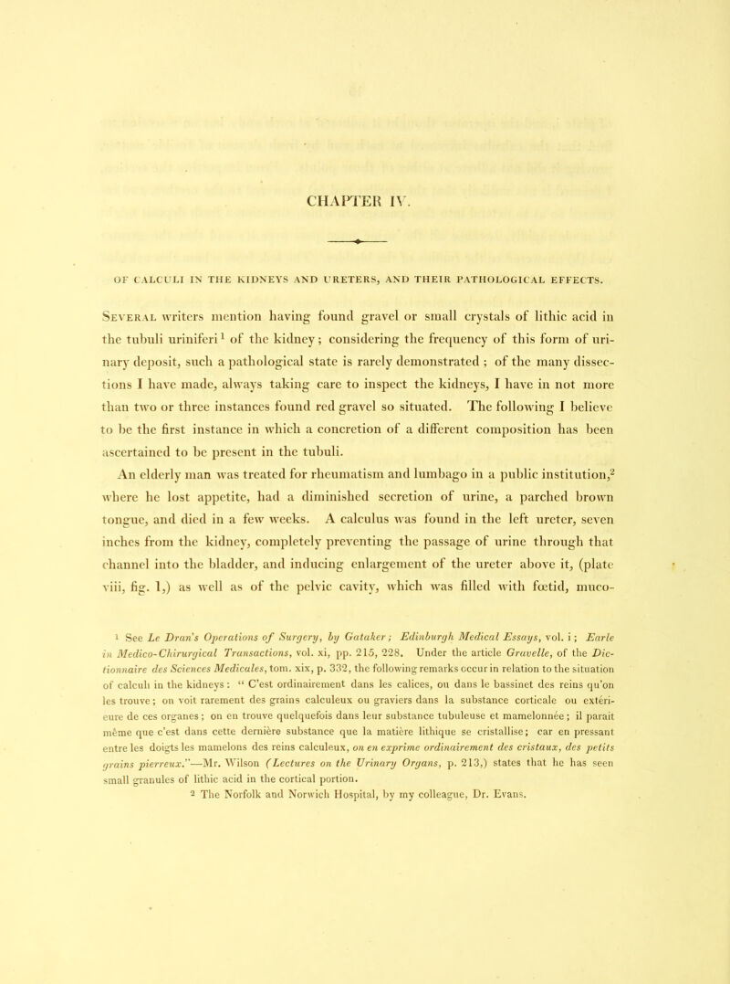 OF CALCULI IN THE KIDNEYS AND URETERS, AND THEIR PATHOLOGICAL EFFECTS. Several writers mention having found gravel or small crystals of litliic acid in the tubuli uriniferi1 of the kidney; considering the frequency of this form of uri- nary deposit, such a pathological state is rarely demonstrated ; of the many dissec- tions I have made, always taking care to inspect the kidneys, I have in not more than two or three instances found red gravel so situated. The following I believe to be the first instance in which a concretion of a different composition has been ascertained to be present in the tubuli. An elderly man was treated for rheumatism and lumbago in a public institution,2 where he lost appetite, had a diminished secretion of urine, a parched brown tongue, and died in a few weeks. A calculus was found in the left ureter, seven inches from the kidney, completely preventing the passage of urine through that channel into the bladder, and inducing enlargement of the ureter above it, (plate viii, fig. 1,) as well as of the pelvic cavity, which was filled with foetid, muco- 1 See Le Dran's Operations of Surgery, by Gatuker; Edinburgh Medical Essays, vol. i; Earle in Medico-Chirurgical Transactions, vol. xi, pp. 215, 228. Under the article Gravelle, of the Dic- tionnaire des Sciences Medicates, tom. xix, p. 332, the following remarks occur in relation to the situation of calculi in the kidneys: “ C’est ordinairement dans les calices, ou dans le bassinet des reins qu’on les trouve; on voit rarement des grains calculeux ou graviers dans la substance corticale ou exteri- eure de ces organes ; on en trouve quelquefois dans leur substance tubuleuse et mamelonnee; il parait mfeme que c’est dans cette derni&re substance que la mati&re lithique se cristallise; car en pressant entre les doigts les mamelons des reins calculeux, on en exprime ordinairement des cristaux, des petits grains pierreux.”—Mr. Wilson (Lectures on the Urinary Organs, p. 213,) states that he has seen small granules of lithic acid in the cortical portion. 2 The Norfolk and Norwich Hospital, by my colleague, Dr. Evans.