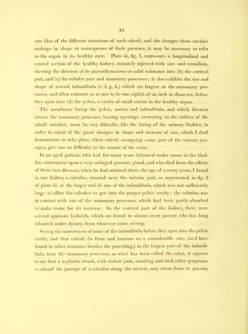 rate idea of the different situations of such calculi, and the changes those cavities undergo in shape in consequence of their presence, it may be necessary to refer to the organ in its healthy state. Plate iii, fig. 1, represents a longitudinal and central section of the healthy kidney, minutely injected with size and vermilion, shewing the division of its parenchymatous or solid substance into (b) the cortical part, and (c) the tubular part and mammary processes ; it also exhibits the size and shape of several infundibula (e, f, g, li,) which are largest at the mammary pro- cesses, and often contract so as not to be one eighth of an inch in diameter, before they open into (d) the pelvis, a cavity of small extent in the healthy organ. The membrane lining the pelvis, ureter, and infundibula, and which likewise covers the mammary processes, leaving openings answering to the orifices of the tubuli uriniferi, must be very dilatable, like the lining of the urinary bladder, in order to admit of the great changes in shape and increase of size, which I shall demonstrate to take place, when calculi occupying some part of the urinary pas- sages, give rise to difficulty in the transit of the urine. In an aged patient, who had for many years laboured under stone in the blad- der, consequent upon a very enlarged prostate gland, and who died from the effects of these two diseases, when he had attained above the age of seventy years, I found in one kidney a calculus, situated next the tubular part, as represented in fig. 2 of plate iii, at the larger end of one of the infundibula, which was not sufficiently large to allow the calculus to get into the proper pelvic cavity ; the calculus was in contact with one of the mammary processes, which had been partly absorbed to make room for its increase. In the cortical part of the kidney, there were several spurious hydatids, which arc found in almost every patient who has long laboured under dysury, from whatever cause arising. Seeing the narrowness of some of the infundibula before they open into the pelvic cavity, and that calculi do form and increase to a considerable size, (as I have found in other instances besides the preceding,) in the largest part of the infundi- bula, next the mammary processes, or what has been called the calyx, it appears to me that a nephritic attack, with violent pain, vomiting and such other symptoms as attend the passage of a calculus along the ureters, may occur from its passing