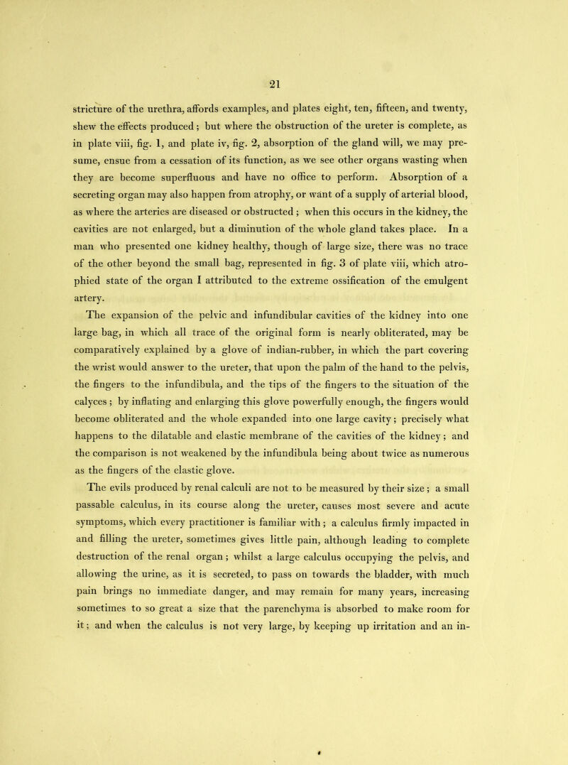 stricture of the urethra, affords examples, and plates eight, ten, fifteen, and twenty, shew the effects produced ; but where the obstruction of the ureter is complete, as in plate viii, fig. 1, and plate iv, fig. 2, absorption of the gland will, we may pre- sume, ensue from a cessation of its function, as we see other organs wasting when they are become superfluous and have no office to perform. Absorption of a secreting organ may also happen from atrophy, or want of a supply of arterial blood, as where the arteries are diseased or obstructed ; when this occurs in the kidney, the cavities are not enlarged, but a diminution of the whole gland takes place. In a man who presented one kidney healthy, though of large size, there was no trace of the other beyond the small bag, represented in fig. 3 of plate viii, which atro- phied state of the organ I attributed to the extreme ossification of the emulgent artery. The expansion of the pelvic and infundibular cavities of the kidney into one large bag, in which all trace of the original form is nearly obliterated, may be comparatively explained by a glove of indian-rubber, in which the part covering the wrist would answer to the ureter, that upon the palm of the hand to the pelvis, the fingers to the infundibula, and the tips of the fingers to the situation of the calyces ; by inflating and enlarging this glove powerfully enough, the fingers would become obliterated and the whole expanded into one large cavity; precisely what happens to the dilatable and elastic membrane of the cavities of the kidney; and the comparison is not weakened by the infundibula being about twice as numerous as the fingers of the elastic glove. The evils produced by renal calculi are not to be measured by their size; a small passable calculus, in its course along the ureter, causes most severe and acute symptoms, which every practitioner is familiar with; a calculus firmly impacted in and filling the ureter, sometimes gives little pain, although leading to complete destruction of the renal organ; whilst a large calculus occupying the pelvis, and allowing the urine, as it is secreted, to pass on towards the bladder, with much pain brings no immediate danger, and may remain for many years, increasing sometimes to so great a size that the parenchyma is absorbed to make room for it; and when the calculus is not very large, by keeping up irritation and an in-