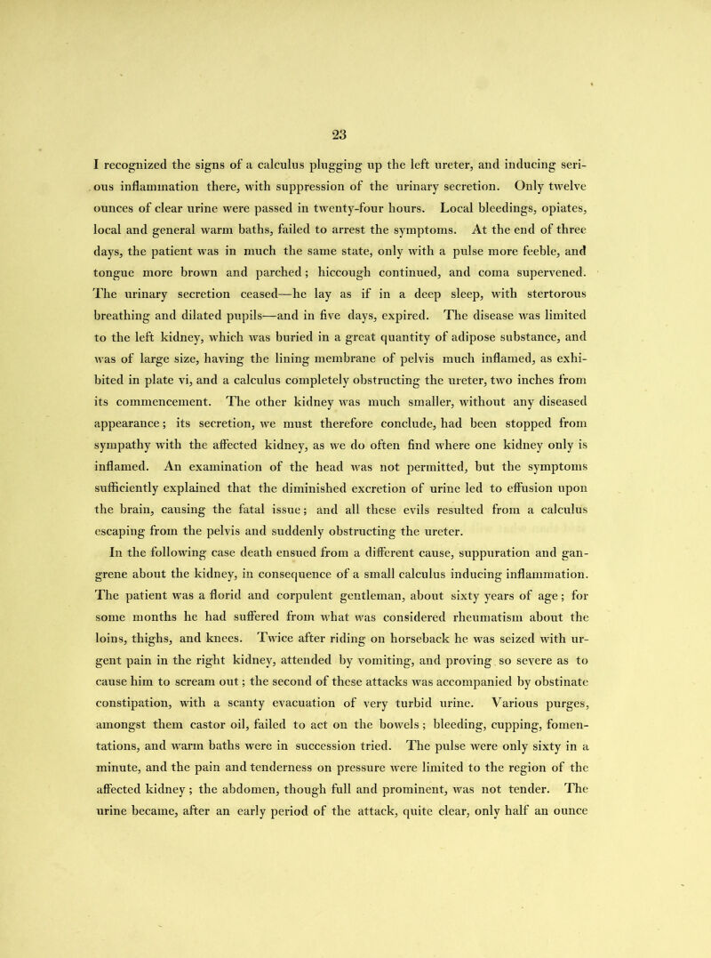 I recognized the signs of a calculus plugging up the left ureter, and inducing seri- ous inflammation there, with suppression of the urinary secretion. Only twelve ounces of clear urine were passed in twenty-four hours. Local bleedings, opiates, local and general warm baths, failed to arrest the symptoms. At the end of three days, the patient was in much the same state, only with a pulse more feeble, and tongue more brown and parched; hiccough continued, and coma supervened. The urinary secretion ceased—he lay as if in a deep sleep, with stertorous breathing and dilated pupils—and in five days, expired. The disease was limited to the left kidney, which was buried in a great quantity of adipose substance, and was of large size, having the lining membrane of pelvis much inflamed, as exhi- bited in plate vi, and a calculus completely obstructing the ureter, two inches from its commencement. The other kidney was much smaller, without any diseased appearance; its secretion, we must therefore conclude, had been stopped from sympathy with the affected kidney, as we do often find where one kidney only is inflamed. An examination of the head was not permitted, but the symptoms sufficiently explained that the diminished excretion of urine led to effusion upon the brain, causing the fatal issue; and all these evils resulted from a calculus escaping from the pelvis and suddenly obstructing the ureter. In the following case death ensued from a different cause, suppuration and gan- grene about the kidney, in consequence of a small calculus inducing inflammation. The patient was a florid and corpulent gentleman, about sixty years of age; for some months he had suffered from what was considered rheumatism about the loins, thighs, and knees. Twice after riding on horseback he was seized with ur- gent pain in the right kidney> attended by vomiting, and proving. so severe as to cause him to scream out; the second of these attacks was accompanied by obstinate constipation, with a scanty evacuation of very turbid urine. Various purges, amongst them castor oil, failed to act on the bowels ; bleeding, cupping, fomen- tations, and warm baths were in succession tried. The pulse were only sixty in a minute, and the pain and tenderness on pressure were limited to the region of the affected kidney ; the abdomen, though full and prominent, was not tender. The urine became, after an early period of the attack, quite clear, only half an ounce