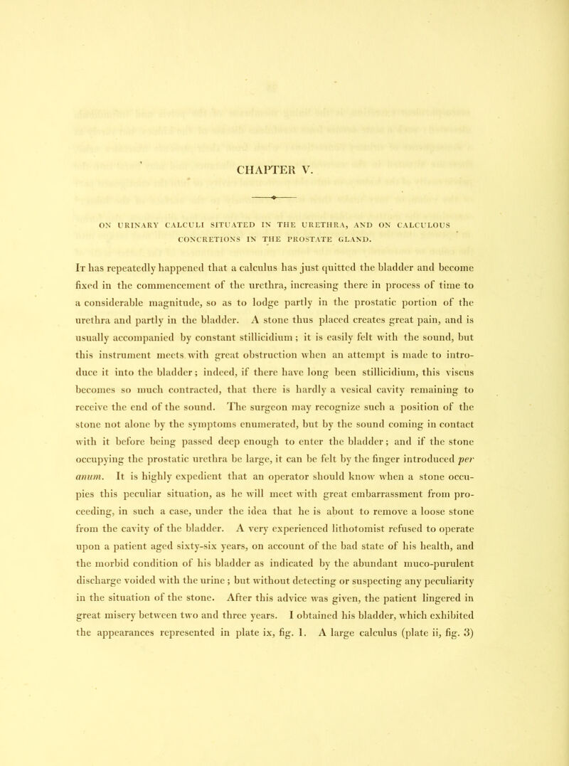 ON URINARY CALCULI SITUATED IN THE URETHRA, AND ON CALCULOUS CONCRETIONS IN THE PROSTATE GLAND. It has repeatedly happened that a calculus has just quitted the bladder and become fixed in the commencement of the urethra, increasing there in process of time to a considerable magnitude, so as to lodge partly in the prostatic portion of the urethra and partly in the bladder. A stone thus placed creates great pain, and is usually accompanied by constant stillicidium; it is easily felt with the sound, hut this instrument meets with great obstruction when an attempt is made to intro- duce it into the bladder; indeed, if there have long been stillicidium, this viscus becomes so much contracted, that there is hardly a vesical cavity remaining to receive the end of the sound. The surgeon may recognize such a position of the stone not alone by the symptoms enumerated, but by the sound coming in contact with it before being passed deep enough to enter the bladder; and if the stone occupying the prostatic urethra be large, it can he felt by the finger introduced per anum. It is highly expedient that an operator should know when a stone occu- pies this peculiar situation, as he will meet with great embarrassment from pro- ceeding, in such a case, under the idea that he is about to remove a loose stone from the cavity of the bladder. A very experienced lithotomist refused to operate upon a patient aged sixty-six years, on account of the bad state of his health, and the morbid condition of his bladder as indicated by the abundant muco-purulent discharge voided with the urine; but without detecting or suspecting any peculiarity in the situation of the stone. After this advice was given, the patient lingered in great misery between two and three years. I obtained his bladder, which exhibited the appearances represented in plate ix, fig. 1. A large calculus (plate ii, fig. 3)