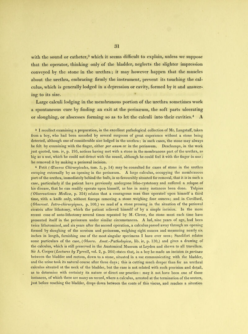 with the sound or catheter,3 which it seems difficult to explain, unless we suppose that the operator, thinking only of the bladder, neglects the slighter impression conveyed hy the stone in the urethra; it may however happen that the muscles about the urethra, embracing firmly the instrument, prevent its touching the cal- culus, which is generally lodged in a depression or cavity, formed by it and answer- ing to its size. Large calculi lodging in the membranous portion of the urethra sometimes work a spontaneous cure hy finding an exit at the perinceum, the soft parts ulcerating or sloughing, or abscesses forming so as to let the calculi into their cavities.4 A 3 I recollect examining a preparation, in the excellent pathological collection of Mr. Langstaff, taken from a boy, who had been sounded by several surgeons of great experience without a stone being detected, although one of considerable size lodged in the urethra; in such cases, the stone may always be felt by examining with the finger, either per anum or in the perinseum. Deschamps, in the work just quoted, tom. iv, p. 195, notices having met with a stone in the membranous part of the urethra, as big as a nut, which he could not detect with the sound, although he could feel it with the finger in ano ; he removed it by making a perinseal incision. 4 Petit (CEuvres Chirurgicales, tom. 3, p. 14) may be consulted for cases of stone in the urethra escaping externally by an opening in the perinseum. A large calculus, occupying the membranous part of the urethra, immediately behind the bulb, is so favourably, situated for removal, that it is in such a case, particularly if the patient have previously undergone litho-cystotomy and suffered a relapse of his disease, that he can readily operate upon himself, as has in many instances been done. Tulpius (Observations Medicos, p. 324) relates that a courageous man thus operated upon himself a third time, with a knife only, without forceps removing a stone weighing four ounces; and in Covillard, (Observat. Iatro-chirurgiques, p. 100,) we read of a stone pressing in the situation of the perinseal cicatrix after lithotomy, which the patient relieved himself of by a simple incision. In the more recent case of auto-lithotomy several times repeated by M. Clever, the stone must each time have presented itself in the perinseum under similar circumstances. A lad, nine years of age, had been twice lithotomized, and six years after the second operation, a calculus passed away through an opening formed by sloughing of the scrotum and perinseum, weighing eight ounces and measuring nearly six inches in length, furnishing one of the most singular specimens I have ever seen; Sandifort relates some particulars of the case, (Observ. Anat-Pathologicee, lib. iv, p. 130,) and gives a drawing of the calculus, which is still preserved in the Anatomical Museum at Leyden and shewn to all travellers. Sir A. Cooper (Lectures by Tyrrell, vol. 2, p. 264) states that, in a boy he made an incision in perinoeo between the bladder and rectum, down to a stone, situated in a sac communicating with the bladder, and the urine took its natural course after three days; this is cutting much deeper than for an urethral calculus situated at the neck of the bladder, but the case is not related with such precision and detail, as to determine with certainty its nature or direct our practice: may it not have been one of those instances, of which there are many on record, where a calculus, arrested at the termination of the ureters, just before reaching the bladder, drops down between the coats of this viscus, and reaches a situation