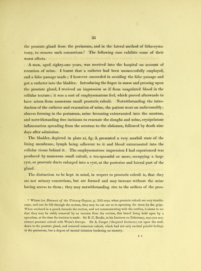 the prostate gland from the perinaeum, and in the lateral method of litho-cysto- tomy, to remove such concretions.7 The following case exhibits some of their worst effects. A man, aged eighty-one years, was received into the hospital on account of retention of urine. I learnt that a catheter had been unsuccessfully employed, and a false passage made ; I however succeeded in avoiding the false passage and got a catheter into the bladder. Introducing the finger in anum and pressing upon the prostate gland, I received an impression as if from coagulated blood in the cellular texture; it was a sort of emphysematous feel, which proved afterwards to have arisen from numerous small prostatic calculi. Notwithstanding the intro- duction of the catheter and evacuation of urine, the patient went on unfavourably; abscess forming in the perinaeum, urine becoming extravasated into the scrotum, and notwithstanding free incisions to evacuate the sloughs and urine, erysipelatous inflammation spreading from the scrotum to the abdomen, followed by death nine days after admission. The bladder, depicted in plate xi, fig. 3, presented a very morbid state of the lining membrane, lymph being adherent to it and blood extravasated into the cellular tissue behind it. The emphysematous impression I had experienced was produced by numerous small calculi, a tea-spoonful or more, occupying a large cyst, or prostatic ducts enlarged into a cyst, at the posterior and lateral part of the gland. The distinction to be kept in mind, in respect to prostatic calculi is, that they are not urinary concretions, but are formed and may increase without the urine having access to them; they may notwithstanding rise to the orifices of the pros- 7 Wilson (on Diseases of the Urinary Organs, p. 356) says, when prostatic calculi are very trouble- some, and can be felt through the rectum, they may be cut out as in operating for stone by the gripe. When enclosed in a pouch towards the rectum, and not communicating with the urethra, it seems to me that they may be safely removed by an incision from the rectum, this bowel being held open by a speculum, at the time the incision is made. Sir B. C. Brodie, in his Lectures on Lithotomy, says you may extract prostatic calculi with Weiss’s forceps. Sir A. Cooper (Surgical Lectures) cut upon the staff, down to the prostate gland, and removed numerous calculi, which had not only excited painful feelings in the perinseum, but a degree of mental irritation bordering on insanity. F 2