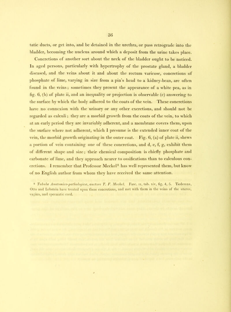 tatic ducts, or get into, and be detained in the urethra, or pass retrograde into the bladder, becoming the nucleus around which a deposit from the urine takes place. Concretions of another sort about the neck of the bladder ought to be noticed. In aged persons, particularly with hypertrophy of the prostate gland, a bladder diseased, and the veins about it and about the rectum varicose, concretions of phosphate of lime, varying in size from a pin’s head to a kidney-bean, are often found in the veins; sometimes they present the appearance of a white pea, as in fig. 6, (b) of plate ii, and an inequality or projection is observable (c) answering to the surface by which the body adhered to the coats of the vein. These concretions have no connexion with the urinary or any other excretions, and should not be regarded as calculi; they are a morbid growth from the coats of the vein, to which at an early period they are invariably adherent, and a membrane covers them, upon the surface where not adherent, which I presume is the extended inner coat of the vein, the morbid growth originating in the outer coat. Fig. 6, (a) of plate ii, shews a portion of vein containing one of these concretions, and d, e, f, g, exhibit them of different shape and size; their chemical composition is chiefly phosphate and carbonate of lime, and they approach nearer to ossifications than to calculous con- cretions. I remember that Professor Meckel8 has well represented them, but know of no English author from whom they have received the same attention. 8 Tabula Anatomico-pathologica, auctore T. F. Meckel. Fasc. ii, tab. xiv, fig. 4, 5. Tiedeman, Otto and Lobstein have treated upon these concretions, and met with them in the veins of the uterus, vagina, and spermatic cord.