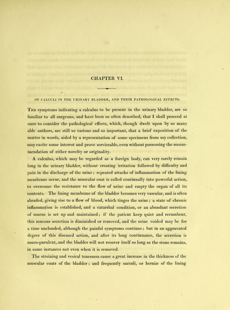 OF CALCULI IN THE URINARY BLADDER, AND THEIR PATHOLOGICAL EFFECTS. The symptoms indicating a calculus to be present in the urinary bladder, are so familiar to all surgeons, and have been so often described, that I shall proceed at once to consider the pathological effects, which, though dwelt upon by so many able authors, are still so various and so important, that a brief exposition of the matter in words, aided by a representation of some specimens from my collection, may excite some interest and prove serviceable, even without possessing the recom- mendation of either novelty or originality. A calculus, which may be regarded as a foreign body, can very rarely remain long in the urinary bladder, without creating irritation followed by difficulty and pain in the discharge of the urine; repeated attacks of inflammation of the lining membrane occur, and the muscular coat is called continually into powerful action, to overcome the resistance to the flow of urine and empty the organ of all its contents. The lining membrane of the bladder becomes very vascular, and is often abraded, giving rise to a flow of blood, which tinges the urine; a state of chronic inflammation is established, and a catarrhal condition, or an abundant secretion of mucus is set up and maintained; if the patient keep quiet and recumbent, this mucous secretion is diminished or removed, and the urine voided may be for a time unclouded, although the painful symptoms continue; but in an aggravated degree of this diseased action, and after its long continuance, the secretion is muco-purulent, and the bladder will not recover itself so long as the stone remains, in some instances not even when it is removed. The straining and vesical tenesmus cause a great increase in the thickness of the muscular coats of the bladder ; and frequently sacculi, or herniae of the lining