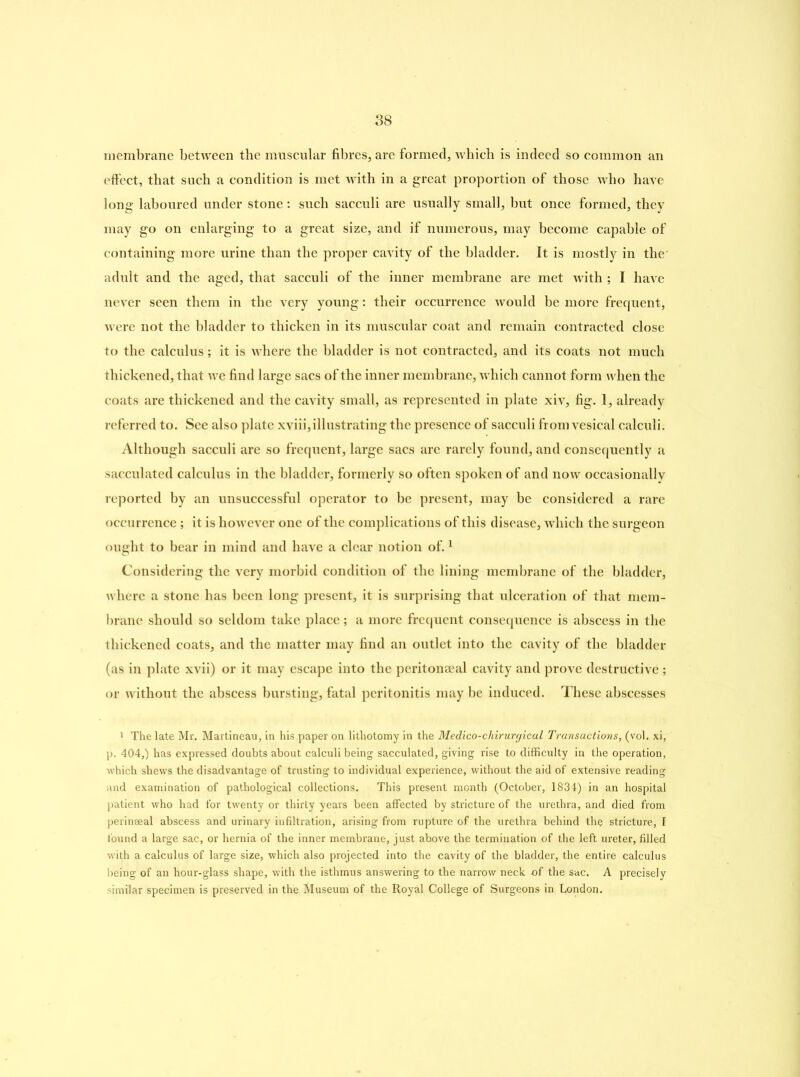 membrane between the muscular fibres, are formed, which is indeed so common an effect, that such a condition is met with in a great proportion of those who have long laboured under stone: such sacculi are usually small, but once formed, they may go on enlarging to a great size, and if numerous, may become capable of containing more urine than the proper cavity of the bladder. It is mostly in the adult and the aged, that sacculi of the inner membrane are met with ; I have never seen them in the very young: their occurrence would be more frequent, were not the bladder to thicken in its muscular coat and remain contracted close to the calculus; it is where the bladder is not contracted, and its coats not much thickened, that we find large sacs of the inner membrane, which cannot form when the coats are thickened and the cavity small, as represented in plate xiv, fig. 1, already referred to. See also plate xviii,illustrating the presence of sacculi from vesical calculi. Although sacculi are so frequent, large sacs are rarely found, and consequently a sacculated calculus in the bladder, formerly so often spoken of and now occasionally reported by an unsuccessful operator to be present, may be considered a rare occurrence; it is however one of the complications of this disease, which the surgeon ought to bear in mind and have a clear notion of.1 Considering the very morbid condition of the lining membrane of the bladder, where a stone has been long present, it is surprising that ulceration of that mem- brane should so seldom take place; a more frequent consequence is abscess in the thickened coats, and the matter may find an outlet into the cavity of the bladder (as in plate xvii) or it may escape into the peritoneal cavity and prove destructive ; or without the abscess bursting, fatal peritonitis may be induced. These abscesses 1 The late Mr. Martineau, in his paper on lithotomy in the Medico-chirurgical Transactions, (vol. xi, p. 404,) has expressed doubts about calculi being sacculated, giving rise to difficulty in the operation, which shews the disadvantage of trusting to individual experience, without the aid of extensive reading and examination of pathological collections. This present month (October, 1834) in an hospital patient who had for twenty or thirty years been affected by stricture of the urethra, and died from perinseal abscess and urinary infiltration, arising from rupture of the urethra behind the stricture, I found a large sac, or hernia of the inner membrane, just above the termination of the left ureter, filled with a calculus of large size, which also projected into the cavity of the bladder, the entire calculus being of an hour-glass shape, with the isthmus answering to the narrow neck of the sac. A precisely similar specimen is preserved in the Museum of the Royal College of Surgeons in London.
