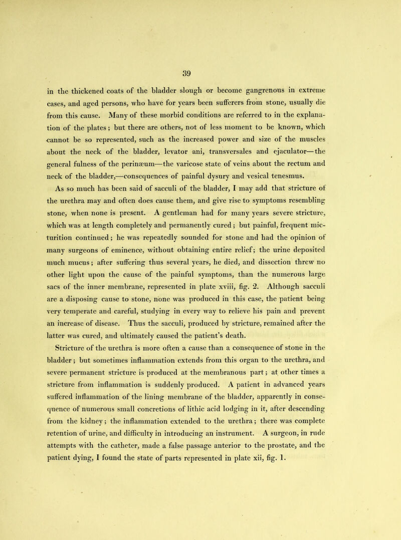 in the thickened coats of the bladder slough or become gangrenous in extreme cases, and aged persons, who have for years been sufferers from stone, usually die from this cause. Many of these morbid conditions are referred to in the explana- tion of the plates; but there are others, not of less moment to be known, which •cannot be so represented, such as the increased power and size of the muscles about the neck of the bladder, levator ani, transversales and ejaculator—the general fulness of the perinaeum—the varicose state of veins about the rectum and neck of the bladder,—consequences of painful dysury and vesical tenesmus. As so much has been said of sacculi of the bladder, I may add that stricture of the urethra may and often does cause them, and give rise to symptoms resembling stone, when none is present. A gentleman had for many years severe stricture, which was at length completely and permanently cured; but painful, frequent mic- turition continued; he was repeatedly sounded for stone and had the opinion of many surgeons of eminence, without obtaining entire relief; the urine deposited much mucus; after suffering thus several years, he died, and dissection threw no other light upon the cause of the painful symptoms, than the numerous large sacs of the inner membrane, represented in plate xviii, fig. 2. Although sacculi are a disposing cause to stone, none was produced in this case, the patient being very temperate and careful, studying in every way to relieve his pain and prevent an increase of disease. Thus the sacculi, produced by stricture, remained after the latter was cured, and ultimately caused the patient’s death. Stricture of the urethra is more often a cause than a consequence of stone in the bladder; hut sometimes inflammation extends from this organ to the urethra, and severe permanent stricture is produced at the membranous part; at other times a stricture from inflammation is suddenly produced. A patient in advanced years suffered inflammation of the lining membrane of the bladder, apparently in conse- quence of numerous small concretions of lithic acid lodging in it, after descending from the kidney; the inflammation extended to the urethra; there was complete retention of urine, and difficulty in introducing an instrument. A surgeon, in rude attempts with the catheter, made a false passage anterior to the prostate, and the patient dying, I found the state of parts represented in plate xii, fig. 1.
