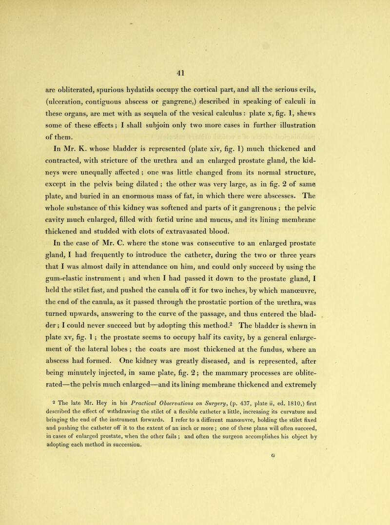 are obliterated, spurious hydatids occupy the cortical part, and all the serious evils, (ulceration, contiguous abscess or gangrene,) described in speaking of calculi in these organs, are met with as sequela of the vesical calculus : plate x, fig. 1, shews some of these effects; I shall subjoin only two more cases in further illustration of them. In Mr. K. whose bladder is represented (plate xiv, fig. 1) much thickened and contracted, with stricture of the urethra and an enlarged prostate gland, the kid- neys were unequally affected ; one was little changed from its normal structure, except in the pelvis being dilated ; the other was very large, as in fig. 2 of same plate, and buried in an enormous mass of fat, in tvhich there were abscesses. The whole substance of this kidney was softened and parts of it gangrenous ; the pelvic cavity much enlarged, filled with foetid urine and mucus, and its lining membrane thickened and studded with clots of extravasated blood. In the case of Mr. C. where the stone was consecutive to an enlarged prostate gland, I had frequently to introduce the catheter, during the two or three years that I was almost daily in attendance on him, and could only succeed by using the gum-elastic instrument; and when I had passed it down to the prostate gland, I held the stilet fast, and pushed the canula olf it for two inches, by which manoeuvre, the end of the canula, as it passed through the prostatic portion of the urethra, was turned upwards, answering to the curve of the passage, and thus entered the blad- der ; I could never succeed but by adopting this method.2 The bladder is shewn in plate xv, fig. I; the prostate seems to occupy half its cavity, by a general enlarge- ment of the lateral lobes ; the coats are most thickened at the fundus, where an abscess had formed. One kidney was greatly diseased, and is represented, after being minutely injected, in same plate, fig. 2; the mammary processes are oblite- rated—the pelvis much enlarged—and its lining membrane thickened and extremely 2 The late Mr. Hey in his Practical Observations on Surgery, (p. 437, plate ii, ed. 1810,) first described the effect of withdrawing the stilet of a flexible catheter a little, increasing its curvature and bringing the end of the instrument forwards. I refer to a different manoeuvre, holding the stilet fixed and pushing the catheter off it to the extent of an inch or more ; one of these plans will often succeed, in cases of enlarged prostate, when the other fails ; and often the surgeon accomplishes his object by adopting each method in succession. G