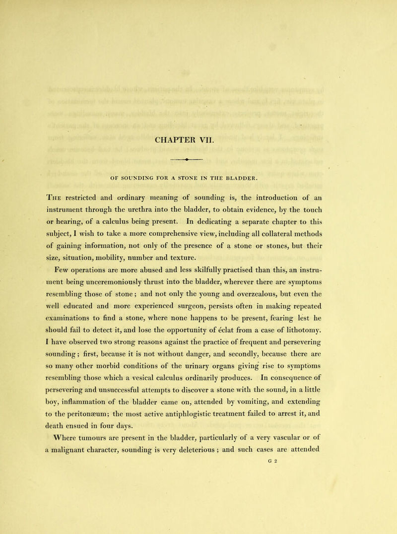 OF SOUNDING FOR A STONE IN THE BLADDER. The restricted and ordinary meaning of sounding is, the introduction of an instrument through the urethra into the bladder, to obtain evidence, by the touch or hearing, of a calculus being present. In dedicating a separate chapter to this subject, I wish to take a more comprehensive view, including all collateral methods of gaining information, not only of the presence of a stone or stones, but their size, situation, mobility, number and texture. Few operations are more abused and less skilfully practised than this, an instru- ment being unceremoniously thrust into the bladder, wherever there are symptoms resembling those of stone; and not only the young and overzealous, but even the well educated and more experienced surgeon, persists often in making repeated examinations to find a stone, where none happens to he present, fearing lest he should fail to detect it, and lose the opportunity of eclat from a case of lithotomy. I have observed two strong reasons against the practice of frequent and persevering sounding; first, because it is not without danger, and secondly, because there are so many other morbid conditions of the urinary organs giving rise to symptoms resembling those which a vesical calculus ordinarily produces. In consequence of persevering and unsuccessful attempts to discover a stone with the sound, in a little boy, inflammation of the bladder came on, attended by vomiting, and extending to the peritonaeum; the most active antiphlogistic treatment failed to arrest it, and death ensued in four days. Where tumours are present in the bladder, particularly of a very vascular or of a malignant character, sounding is very deleterious ; and such cases are attended G 2