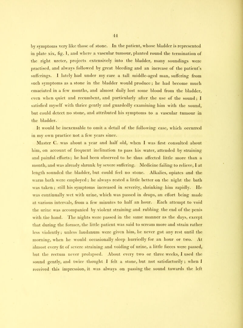 by symptoms very like those of stone. In the patient, whose bladder is represented in plate xix, fig. 1, and where a vascular tumour, planted round the termination of the right ureter, projects extensively into the bladder, many soundings were practised, and always followed by great bleeding and an increase of the patient’s sufferings. I lately had under my care a tall middle-aged man, suffering from such symptoms as a stone in the bladder would produce; he had become much emaciated in a few months, and almost daily lost some blood from the bladder, even when quiet and recumbent, and particularly after the use of the sound; I satisfied myself with thrice gently and guardedly examining him with the sound, but could detect no stone, and attributed his symptoms to a vascular tumour in the bladder. It would be inexcusable to omit a detail of the following case, which occurred in my own practice not a few years since. Master C. was about a year and half old, when I was first consulted about him, on account of frequent inclination to pass his water, attended by straining and painful efforts; he had been observed to be thus affected little more than a month, and was already shrunk by severe suffering. Medicine failing to relieve, I at length sounded the bladder, but could feci no stone. Alkalies, opiates and the warm bath were employed; he always rested a little better on the night the bath was taken; still his symptoms increased in severity, shrinking him rapidly. He was continually wet with urine, which was passed in drops, an effort being made at various intervals, from a few minutes to half an hour. Each attempt to void the urine was accompanied by violent straining and rubbing the end of the penis with.the hand. The nights were passed in the same manner as the days, except that during the former, the little patient was said to scream more and strain rather less violently; unless laudanum were given him, he never got any rest until the morning, when he would occasionally sleep hurriedly for an hour or two. At almost every fit of severe straining and voiding of urine, a little foeces were passed, but the rectum never prolapsed. About every two or three weeks, I used the sound gently, and twice thought I felt a stone, but not satisfactorily; when I received this impression, it was always on passing the sound towards the left