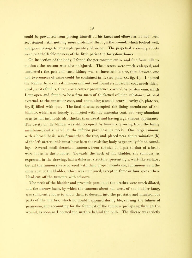 could be prevented from placing himself on his knees and elbows as he had been accustomed: still nothing more protruded through the wound, which looked well, and gave passage to an ample quantity of urine. The perpetual straining efforts wore out the feeble powers of the little patient in forty-four hours. On inspection of the body, I found the peritonaeum entire and free from inflam- mation ; the rectum was also uninjured. The ureters were much enlarged, and contorted; the pelvis of each kidney was so increased in size, that between one and two ounces of urine could be contained in it, (see plate xx, fig. 4.) I opened the bladder by a central incision in front, and found its muscular coat much thick- ened ; at its fundus, there was a convex prominence, covered by peritonaeum, which I cut open and found to be a firm mass of thickened cellular substance, situated external to the muscular coat, and containing a small central cavity (k, plate xx, fig. 2) filled with pus. The fatal disease occupied the lining membrane of the bladder, which was loosely connected with the muscular coat, and very abundant so as to fall into folds, also thicker than usual, and having a gelatinous appearance. The cavity of the bladder was still occupied by tumours, growing from the lining membrane, and situated at the inferior part near its neck. One large tumour, with a broad basis, was firmer than the rest, and placed near the termination (h) of the left ureter; this must have been the resisting body so generally felt on sound- ing. Several small detached tumours, from the size of a pea to that of a bean, were loose in the bladder. Towards the neck of the bladder, the tumours, as expressed in the drawing, had a different structure, presenting a wart-like surface; but all the tumours were covered with their proper membrane, continuous with the inner coat of the bladder, which was uninjured, except in three or four spots where I had cut off the tumours with scissors. The neck of the bladder and prostatic portion of the urethra were much dilated, and the narrow basis, by which the tumours about the neck of the bladder hung, was sufficiently loose to allow them to descend into the prostatic and membranous parts of the urethra, which no doubt happened during life, causing the fulness of perinaeum, and accounting for the foremost of the tumours prolapsing through the wound, as soon as I opened the urethra behind the bulb. The disease was strictly