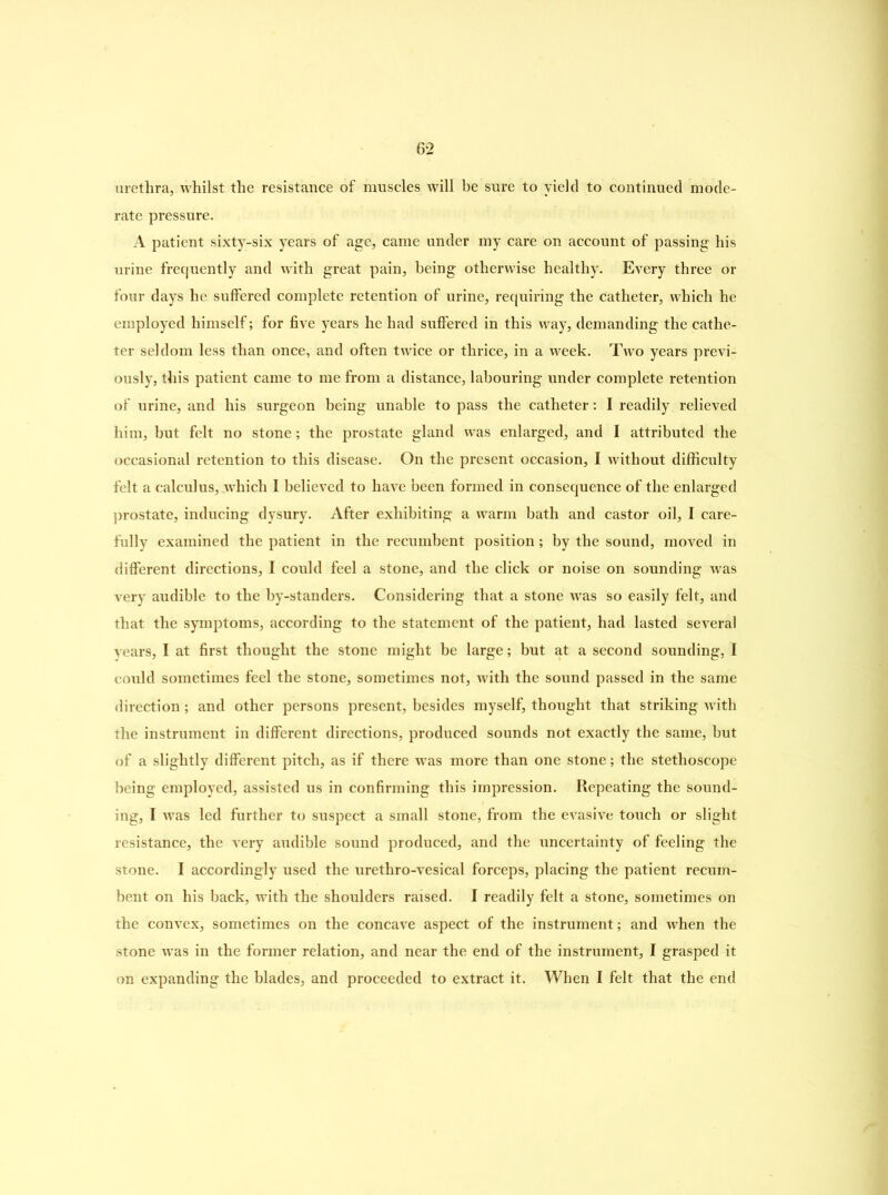 urethra, whilst the resistance of muscles will be sure to yield to continued mode- rate pressure. A patient sixty-six years of age, came under my care on account of passing his urine frequently and with great pain, being otherwise healthy. Every three or four days he suffered complete retention of urine, requiring the catheter, which he employed himself; for five years he had suffered in this way, demanding the cathe- ter seldom less than once, and often twice or thrice, in a week. Two years previ- ously, this patient came to me from a distance, labouring under complete retention of urine, and his surgeon being unable to pass the catheter: I readily relieved him, but felt no stone; the prostate gland was enlarged, and I attributed the occasional retention to this disease. On the present occasion, I without difficulty felt a calculus, which I believed to have been formed in consequence of the enlarged prostate, inducing dysury. After exhibiting a warm bath and castor oil, I care- fully examined the patient in the recumbent position; by the sound, moved in different directions, I could feel a stone, and the click or noise on sounding was very audible to the by-standers. Considering that a stone was so easily felt, and that the symptoms, according to the statement of the patient, had lasted several years, I at first thought the stone might be large; but at a second sounding, I could sometimes feel the stone, sometimes not, with the sound passed in the same direction; and other persons present, besides myself, thought that striking with the instrument in different directions, produced sounds not exactly the same, but of a slightly different pitch, as if there was more than one stone; the stethoscope being employed, assisted us in confirming this impression. Repeating the sound- ing, I was led further to suspect a small stone, from the evasive touch or slight resistance, the very audible sound produced, and the uncertainty of feeling the stone. I accordingly used the urethro-vesical forceps, placing the patient recum- bent on his back, with the shoulders raised. I readily felt a stone, sometimes on the convex, sometimes on the concave aspect of the instrument; and when the stone was in the former relation, and near the end of the instrument, I grasped it on expanding the blades, and proceeded to extract it. When I felt that the end
