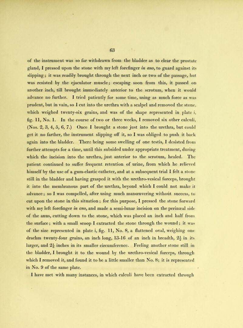 of the instrument was so far withdrawn from the bladder as to clear the prostate glands I pressed upon the stone with my left forefinger in ano, to guard against its slipping ; it was readily brought through the next inch or two of the passage, but was resisted by the ejaculator muscle; escaping soon from this, it passed on another inch, till brought immediately anterior to the scrotum, when it would advance no further. I tried patiently for some time, using as much force as was prudent, but in vain, so I cut into the urethra with a scalpel and removed the stone, which weighed twenty-six grains, and was of the shape represented in plate i, fig. 11, No. 1. In the course of two or three weeks, I removed six other calculi, (Nos. 2, 3, 4, 5, 6, 7.) Once I brought a stone just into the urethra, but could get it no farther, the instrument slipping olf it, so I was obliged to push it back again into the bladder. There being some swelling of one testis, I desisted from further attempts for a time, until this subsided under appropriate treatment, during which the incision into the urethra, just anterior to the scrotum, healed. The patient continued to sulfer frequent retention of urine, from which he relieved himself by the use of a gum-elastic catheter, and at a subsequent trial I felt a stone still in the bladder and having grasped it with the urethro-vesical forceps, brought it into the membranous part of the urethra, beyond which I could not make it advance; so I was compelled, after using much manoeuvering without success, to cut upon the stone in this situation ; for this purpose, I pressed the stone forward with my left forefinger in ano, and made a semi-lunar incision on the perinaeal side of the anus, cutting down to the stone, which was placed an inch and half from the surface; with a small scoop I extracted the stone through the wound; it was of the size represented in plate i, fig. 11, No. 8, a flattened oval, weighing one drachm twenty-four grains, an inch long, 13-16 of an inch in breadth, 2^ in its larger, and 2^- inches in its smaller circumference. Feeling another stone still in the bladder, I brought it to the wound by the urethro-vesical forceps, through which I removed it, and found it to be a little smaller than No. 8; it is represented in No. 9 of the same plate. I have met with many instances, in which calculi have been extracted through