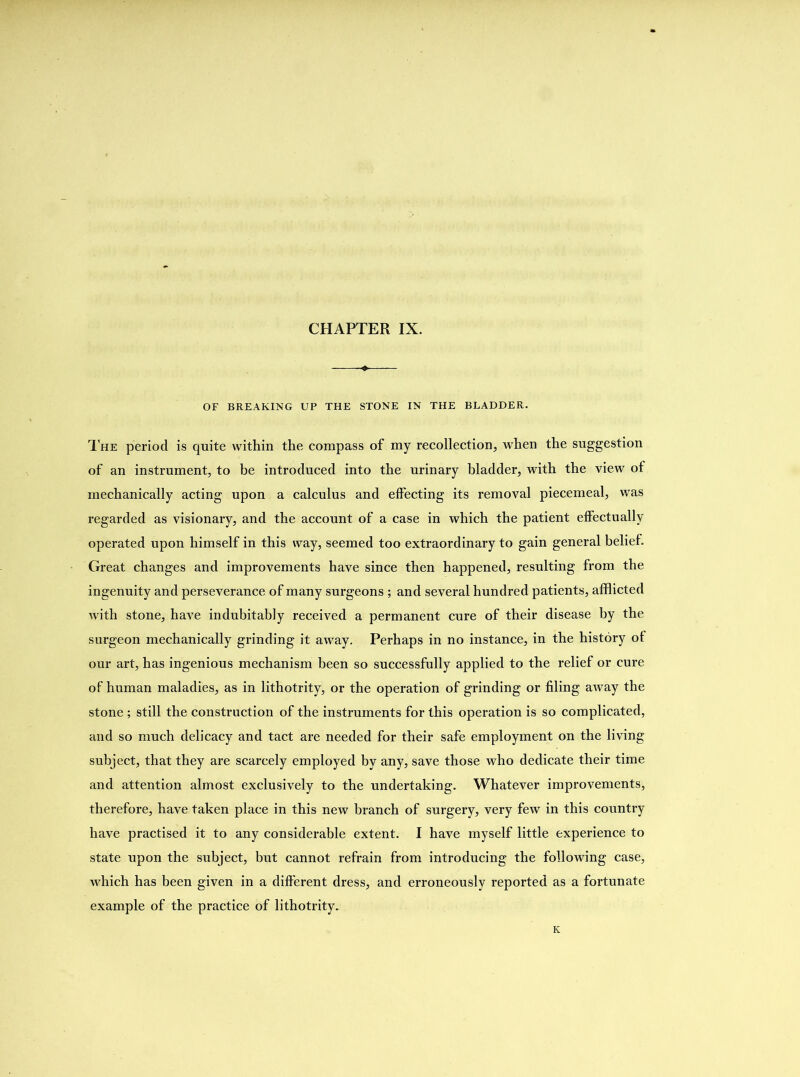 OF BREAKING UP THE STONE IN THE BLADDER. The period is quite within the compass of my recollection, when the suggestion of an instrument, to be introduced into the urinary bladder, with the view of mechanically acting upon a calculus and effecting its removal piecemeal, was regarded as visionary, and the account of a case in which the patient effectually operated upon himself in this way, seemed too extraordinary to gain general belief. Great changes and improvements have since then happened, resulting from the ingenuity and perseverance of many surgeons ; and several hundred patients, afflicted with stone, have indubitably received a permanent cure of their disease by the surgeon mechanically grinding it away. Perhaps in no instance, in the history of our art, has ingenious mechanism been so successfully applied to the relief or cure of human maladies, as in lithotrity, or the operation of grinding or filing away the stone; still the construction of the instruments for this operation is so complicated, and so much delicacy and tact are needed for their safe employment on the living subject, that they are scarcely employed by any, save those who dedicate their time and attention almost exclusively to the undertaking. Whatever improvements, therefore, have taken place in this new branch of surgery, very few in this country have practised it to any considerable extent. I have myself little experience to state upon the subject, but cannot refrain from introducing the following case, which has been given in a different dress, and erroneously reported as a fortunate example of the practice of lithotrity. K