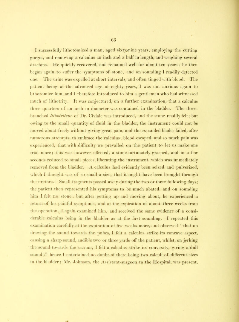 I successfully lithotomized a man, aged sixty-nine years, employing the cutting gorget, and removing a calculus an inch and a half in length, and weighing several drachms. He quickly recovered, and remained well for about ten years; he then began again to suffer the symptoms of stone, and on sounding I readily detected one. The urine was expelled at short intervals, and often tinged with blood. The patient being at the advanced age of eighty years, I was not anxious again to lithotomize him, and I therefore introduced to him a gentleman who had witnessed much of lithotrity. It was conjectured, on a further examination, that a calculus three quarters of an inch in diameter wTas contained in the bladder. The three- branchod lithotriteur of Dr. Civiale was introduced, and the stone readily felt; but owing to the small quantity of fluid in the bladder, the instrument could not he moved about freely without giving great pain, and the expanded blades failed, after numerous attempts, to embrace the calculus; blood escaped, and so much pain was experienced, that with difficulty we prevailed on the patient to let us make one trial more; this was however effected, a stone fortunately grasped, and in a few seconds reduced to small pieces, liberating the instrument, which was immediately removed from the bladder. A calculus had evidently been seized and pulverized, which I thought was of so small a size, that it might have been brought through the urethra. Small fragments passed away during the two or three following days; the patient then represented his symptoms to be much abated, and on sounding him I felt no stone; but after getting up and moving about, he experienced a return of his painful symptoms, and at the expiration of about three weeks from the operation, I again examined him, and received the same evidence of a consi- derable calculus being in the bladder as at the first sounding. I repeated this examination carefully at the expiration of five weeks more, and observed “that on drawing the sound towards the pubes, I felt a calculus strike its concave aspect, causing a sharp sound, audible two or three yards off the patient, whilst, on jerking the sound towards the sacrum, I felt a calculus strike its convexity, giving a dull sound ;” hence I entertained no doubt of there being two calculi of different sizes in the bladder; Mr. Johnson, the Assistant-surgeon to the Hospital, was present,