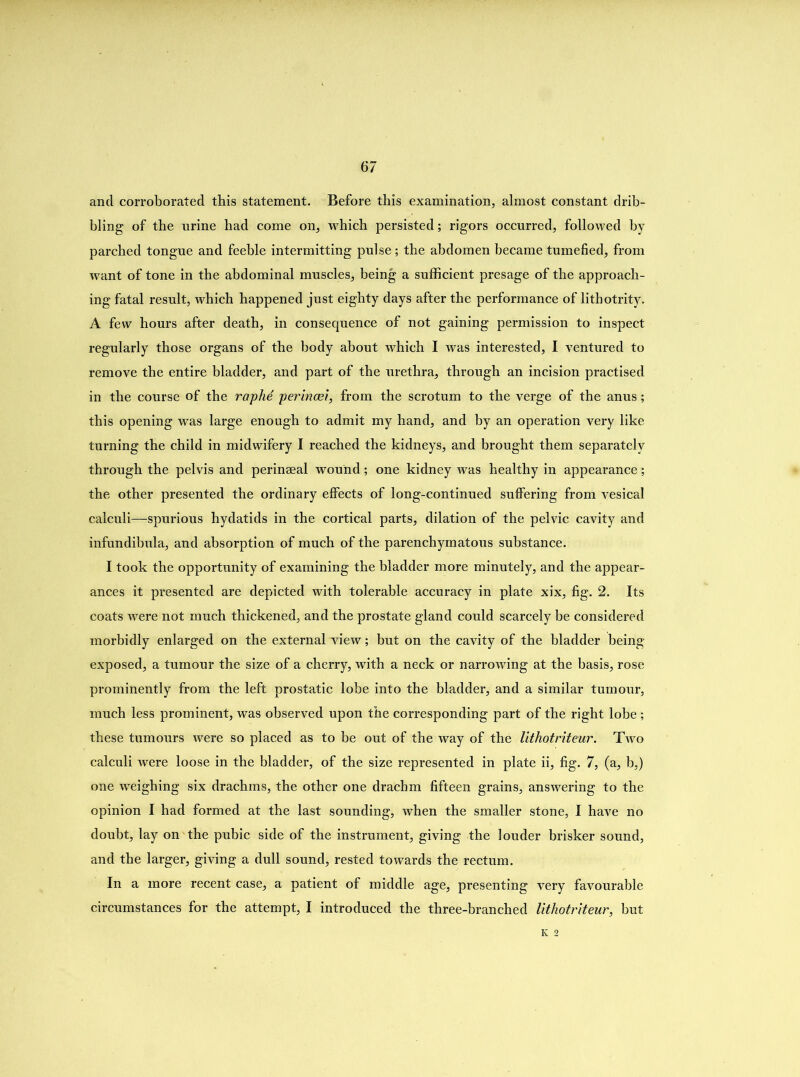 and corroborated this statement. Before this examination, almost constant drib- bling of the urine had come on, which persisted; rigors occurred, followed by parched tongue and feeble intermitting pulse; the abdomen became tumefied, from want of tone in the abdominal muscles, being a sufficient presage of the approach- ing fatal result, which happened just eighty days after the performance of lithotrity. A few hours after death, in consequence of not gaining permission to inspect regularly those organs of the body about which I was interested, I ventured to remove the entire bladder, and part of the urethra, through an incision practised in the course of the raphd perincei, from the scrotum to the verge of the anus; this opening was large enough to admit my hand, and by an operation very like turning the child in midwifery I reached the kidneys, and brought them separately through the pelvis and perinaeal wound; one kidney was healthy in appearance; the other presented the ordinary effects of long-continued suffering from vesical calculi—spurious hydatids in the cortical parts, dilation of the pelvic cavity and infundibula, and absorption of much of the parenchymatous substance. I took the opportunity of examining the bladder more minutely, and the appear- ances it presented are depicted with tolerable accuracy in plate xix, fig. 2. Its coats were not much thickened, and the prostate gland could scarcely be considered morbidly enlarged on the external view; but on the cavity of the bladder being exposed, a tumour the size of a cherry, with a neck or narrowing at the basis, rose prominently from the left prostatic lobe into the bladder, and a similar tumour, much less prominent, was observed upon the corresponding part of the right lobe ; these tumours were so placed as to be out of the way of the lithotriteur. Two calculi were loose in the bladder, of the size represented in plate ii, fig. 7, (a, b,) one weighing six drachms, the other one drachm fifteen grains, answering to the opinion I had formed at the last sounding, when the smaller stone, I have no doubt, lay on the pubic side of the instrument, giving the louder brisker sound, and the larger, giving a dull sound, rested towards the rectum. In a more recent case, a patient of middle age, presenting very favourable circumstances for the attempt, I introduced the three-branched lithotriteur, but K 2