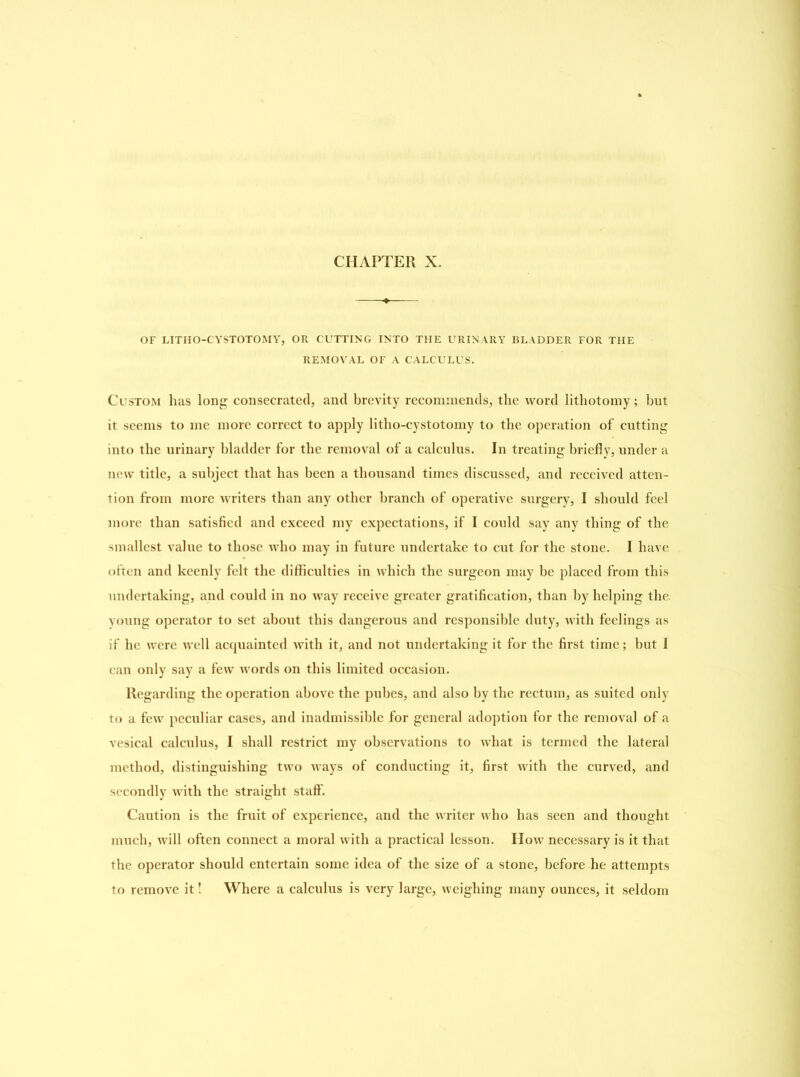 OF LITHO-CYSTOTOMY, OR CUTTING INTO THE URINARY BLADDER FOR THE REMOVAL OF A CALCULUS. Custom has long consecrated, and brevity recommends, the word lithotomy; but it seems to me more correct to apply litho-cystotomy to the operation of cutting into the urinary bladder for the removal of a calculus. In treating briefly, under a new title, a subject that has been a thousand times discussed, and received atten- tion from more writers than any other branch of operative surgery, I should feel more than satisfied and exceed my expectations, if I could say any thing of the smallest value to those who may in future undertake to cut for the stone. I have often and keenly felt the difficulties in which the surgeon may be placed from this undertaking, and could in no way receive greater gratification, than by helping the young operator to set about this dangerous and responsible duty, with feelings as if he were well acquainted with it, and not undertaking it for the first time; but I can only say a few words on this limited occasion. Regarding the operation above the pubes, and also by the rectum, as suited only to a few peculiar cases, and inadmissible for general adoption for the removal of a vesical calculus, I shall restrict my observations to what is termed the lateral method, distinguishing two ways of conducting it, first with the curved, and secondly with the straight staff. Caution is the fruit of experience, and the writer who has seen and thought much, will often connect a moral with a practical lesson. How necessary is it that the operator should entertain some idea of the size of a stone, before he attempts to remove it! Where a calculus is very large, weighing many ounces, it seldom