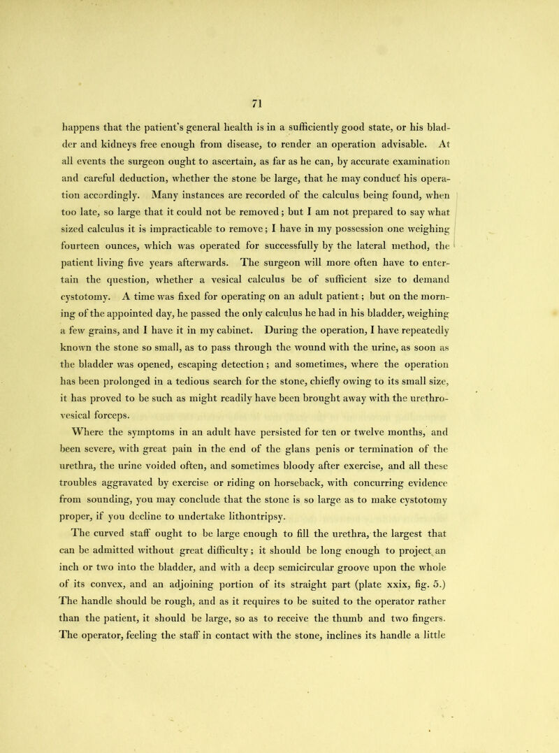 happens that the patient’s general health is in a sufficiently good state, or his blad- der and kidneys free enough from disease, to render an operation advisable. At all events the surgeon ought to ascertain, as far as he can, by accurate examination and careful deduction, whether the stone be large, that he may conduct’ his opera- tion accordingly. Many instances are recorded of the calculus being found, when too late, so large that it could not he removed; but I am not prepared to say what sized calculus it is impracticable to remove; I have in my possession one weighing fourteen ounces, which was operated for successfully by the lateral method, the patient living five years afterwards. The surgeon will more often have to enter- tain the question, whether a vesical calculus be of sufficient size to demand cystotomy. A time was fixed for operating on an adult patient; but on the morn- ing of the appointed day, he passed the only calculus he had in his bladder, weighing a few grains, and I have it in my cabinet. During the operation, I have repeatedly known the stone so small, as to pass through the wound with the urine, as soon as the bladder was opened, escaping detection; and sometimes, where the operation has been prolonged in a tedious search for the stone, chiefly owing to its small size, it has proved to he such as might readily have been brought away with the urethro- vesical forceps. Where the symptoms in an adult have persisted for ten or twelve months, and been severe, with great pain in the end of the glans penis or termination of the urethra, the urine voided often, and sometimes bloody after exercise, and all these troubles aggravated by exercise or riding on horseback, with concurring evidence from sounding, you may conclude that the stone is so large as to make cystotomy proper, if you decline to undertake lithontripsy. The curved staff ought to be large enough to fill the urethra, the largest that can be admitted without great difficulty; it should be long enough to project an inch or two into the bladder, and with a deep semicircular groove upon the whole of its convex, and an adjoining portion of its straight part (plate xxix, fig. 5.) The handle should be rough, and as it requires to be suited to the operator rather than the patient, it should be large, so as to receive the thumb and two fingers. The operator, feeling the staff in contact with the stone, inclines its handle a little