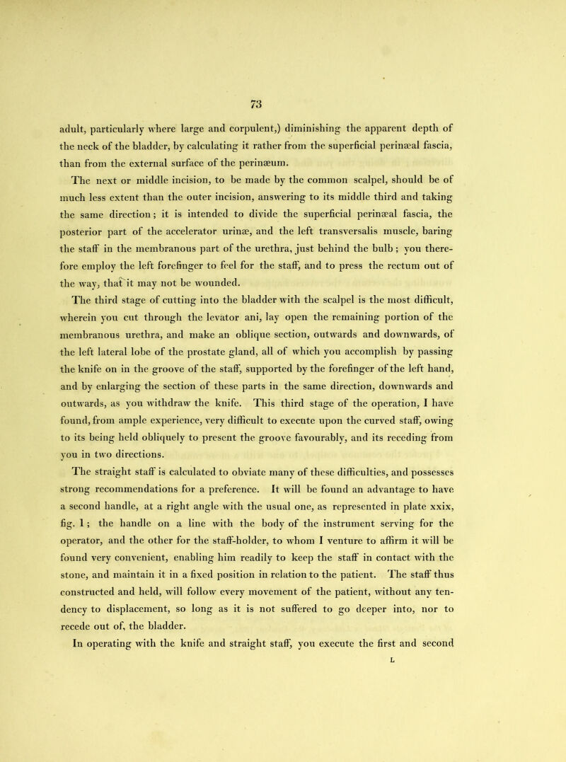 adult, particularly where large and corpulent,) diminishing the apparent depth of the neck of the bladder, by calculating it rather from the superficial perinseal fascia, than from the external surface of the perinseum. The next or middle incision, to be made by the common scalpel, should be of much less extent than the outer incision, answering to its middle third and taking the same direction ; it is intended to divide the superficial perinseal fascia, the posterior part of the accelerator urinse, and the left transversalis muscle, baring the staff in the membranous part of the urethra, just behind the bulb ; you there- fore employ the left forefinger to feel for the staff, and to press the rectum out of the way, thaTit may not be wounded. The third stage of cutting into the bladder with the scalpel is the most difficult, wherein you cut through the levator ani, lay open the remaining portion of the membranous urethra, and make an oblique section, outwards and downwards, of the left lateral lobe of the prostate gland, all of which you accomplish by passing the knife on in the groove of the staff, supported by the forefinger of the left hand, and by enlarging the section of these parts in the same direction, downwards and outwards, as you withdraw the knife. This third stage of the operation, I have found, from ample experience, very difficult to execute upon the curved staff, owing to its being held obliquely to present the groove favourably, and its receding from you in two directions. The straight staff is calculated to obviate many of these difficulties, and possesses strong recommendations for a preference. It will he found an advantage to have a second handle, at a right angle with the usual one, as represented in plate xxix, fig. 1; the handle on a line with the body of the instrument serving for the operator, and the other for the staff-holder, to whom I venture to affirm it will be found very convenient, enabling him readily to keep the staff in contact with the stone, and maintain it in a fixed position in relation to the patient. The staff thus constructed and held, will follow every movement of the patient, without any ten- dency to displacement, so long as it is not suffered to go deeper into, nor to recede out of, the bladder. In operating with the knife and straight staff, you execute the first and second