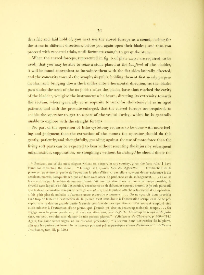 thus felt and laid hold of, you next use the closed forceps as a sound, feeling for the stone in different directions, before you again open their blades; and thus you proceed with repeated trials, until fortunate enough to grasp the stone. When the curved forceps, represented in fig. 5 of plate xxix, are required to be used, that you may be able to seize a stone placed at the bas-fond of the bladder, it will be found convenient to introduce them with the flat sides laterally directed, and the concavity towards the symphysis pubis, holding them at first nearly perpen- dicular, and bringing down the handles into a horizontal direction, as the blades pass under the arch of the os pubis; after the blades have thus reached the cavity of the bladder, you give the instrument a half-turn, directing its extremity towards the rectum, where generally it is requisite to seek for the stone; it is in aged patients, and with the prostate enlarged, that the curved forceps are required, to enable the operator to get to a part of the vesical cavity, which he is generally unable to explore with the straight forceps. No part of the operation of litho-cystotomy requires to be done with more feel- ing and judgment than the extraction of the stone ; the operator should do this gently, patiently, and thoughtfully, guarding against the use of more force than the living soft parts can be expected to bear without resenting the injury by subsequent inflammation, suppuration, or sloughing ; without lacerating,3 he should dilate the 3 Pouteau, one of the most elegant writers on surgery in any country, gives the best rules I have found for extracting the stone. “ L’usage sait aplanir bien des difficultes. . . . L’extraction de la pierre est peut-etre la partie de l’operation la plus delicate; car elle a souvent donne naissance & des accidents mortels, lorsqu’elle n’a pas ete faite avec assez de prudence et de menagement. . . . Si on se laisse seduire par le merite dangereux d’avoir fait une operation dans le moins de temps possible, la vivacite avec laquelle on fait l’extraction, occasionne un dechirement souvent mortel, et je suis persuade que le desir inconsidere d’acquerir cette fausse gloire, que le public attache & la celerite d’un operateur, a fait perir plus de malades qu’aucune autre mauvaise manoeuvre. ... On ne s^auroit done proceder avec trop de lenteur & l’extraction de la pierre; e’est sans doute it l’observation scrupuleuse de ce pre- cepte, que je dois en grande partie le succcs constant de mes operations. J’ai souvent employe cinq et six minutes a l’extraction d’une pierre, que j’aurois pA tirer en beaucoup moins de temps .... On degage ainsi la pierre peu-A-peu; et avec ces attentions, peu d'efforts, beaucoup de temps et de pati- ence, on peut extraire sans danger de tres-grosses pierres.” (Melanges de Chirurgie, p. 206—214.) Again, the same writer urges, as an essential precaution, “ la lenteur dans l’extraction de la pierre, afin que les parties qui doivent livrer passage puissent preter peu-a-peu et sans dechirement.” (CEuvres Posthumes, tom. iii, p. 350.)