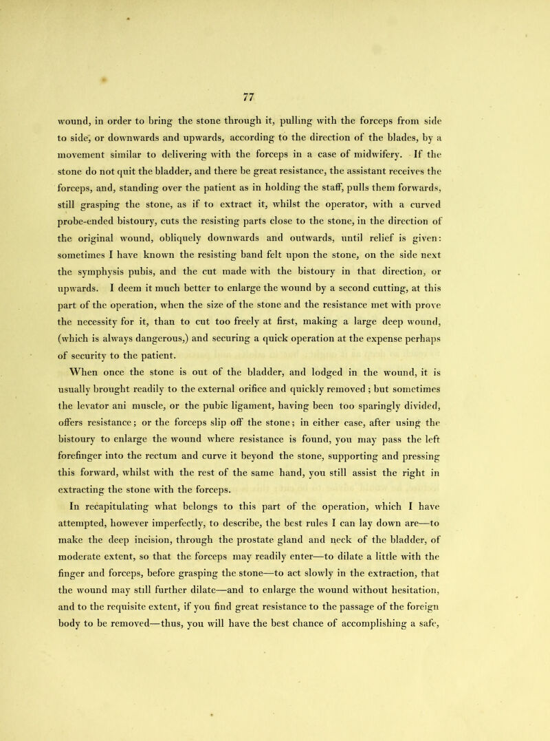 wound, in order to bring the stone through it, pulling with the forceps from side to side, or downwards and upwards, according to the direction of the blades, by a movement similar to delivering with the forceps in a case of midwifery. If the stone do not quit the bladder, and there be great resistance, the assistant receives the forceps, and, standing over the patient as in holding the staff, pulls them forwards, still grasping the stone, as if to extract it, whilst the operator, with a curved probe-ended bistoury, cuts the resisting parts close to the stone, in the direction of the original wound, obliquely downwards and outwards, until relief is given: sometimes I have known the resisting band felt upon the stone, on the side next the symphysis pubis, and the cut made with the bistoury in that direction, or upwards. I deem it much better to enlarge the wound by a second cutting, at this part of the operation, when the size of the stone and the resistance met with prove the necessity for it, than to cut too freely at first, making a large deep wound, (which is always dangerous,) and securing a quick operation at the expense perhaps of security to the patient. When once the stone is out of the bladder, and lodged in the wound, it is usually brought readily to the external orifice and quickly removed ; but sometimes the levator ani muscle, or the pubic ligament, having been too sparingly divided, offers resistance; or the forceps slip off the stone; in either case, after using the bistoury to enlarge the wound where resistance is found, you may pass the left forefinger into the rectum and curve it beyond the stone, supporting and pressing this forward, whilst with the rest of the same hand, you still assist the right in extracting the stone with the forceps. In recapitulating what belongs to this part of the operation, which I have attempted, however imperfectly, to describe, the best rules I can lay down are—to make the deep incision, through the prostate gland and neck of the bladder, of moderate extent, so that the forceps may readily enter—to dilate a little with the finger and forceps, before grasping the stone—to act slowly in the extraction, that the wound may still further dilate—and to enlarge the wound without hesitation, and to the requisite extent, if you find great resistance to the passage of the foreign body to be removed—thus, you will have the best chance of accomplishing a safe.