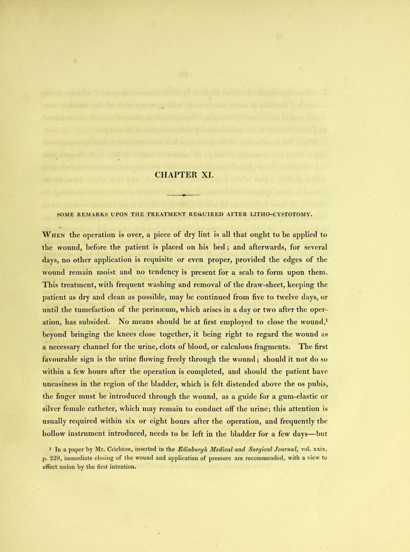 CHAPTER XI. SOME REMARKS UPON THE TREATMENT REQUIRED AFTER LITHO-CYSTOTOMY. When the operation is over, a piece of dry lint is all that ought to be applied to the wound, before the patient is placed on his bed; and afterwards, for several days, no other application is requisite or even proper, provided the edges of the wound remain moist and no tendency is present for a scab to form upon them. This treatment, with frequent washing and removal of the draw-sheet, keeping the patient as dry and clean as possible, may be continued from five to twelve days, or until the tumefaction of the perinaeum, which arises in a day or two after the pper- ation, has subsided. No means should be at first employed to close the wound,1 beyond bringing the knees close together, it being right to regard the wound as a necessary channel for the urine, clots of blood, or calculous fragments. The first favourable sign is the urine flowing freely through the wound; should it not do so within a few hours after the operation is completed, and should the patient have uneasiness in the region of the bladder, which is felt distended above the os pubis, the finger must be introduced through the wound, as a guide for a gum-elastic or silver female catheter, which may remain to conduct off the urine; this attention is usually required within six or eight hours after the operation, and frequently the hollow instrument introduced, needs to be left in the bladder for a few days—but 1 In a paper by Mr. Crichton, inserted in the Edinburgh Medical and Surgical Journal, vol. xxix, p. 229, immediate closing of the wound and application of pressure are recommended, with a view to effect union by the first intention.