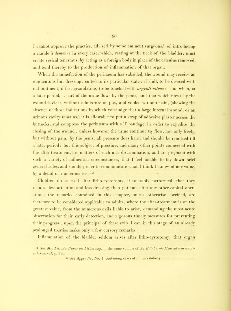 I cannot approve the practice, advised by some eminent surgeons,2 of introducing a canule a demeure in every case, which, resting at the neck of the bladder, must create vesical tenesmus, by acting as a foreign body in place of the calculus removed, and tend thereby to the production of inflammation of that organ. When the tumefaction of the perinaeum has subsided, the wound may receive an unguentous lint dressing, suited to its particular state; if dull, to he dressed with red ointment, if fast granulating, to be touched with argenti vitras:—and when, at a later period, a part of the urine flows by the penis, and that which flows by the wound is clear, without admixture of pus, and voided without pain, (shewing the absence of those indications by which you judge that a large internal wound, or an urinous cavity remains,) it is allowable to put a strap of adhesive plaster across the buttocks, and compress the perinaeum with a T bandage, in order to expedite the closing of the wound ; unless however the urine continue to flow, not only freely, hut without pain, by the penis, all pressure does harm and should be remitted till a later period ; but this subject of pressure, and many other points connected with the after-treatment, are matters of such nice discrimination, and are pregnant with such a variety of influential circumstances, that I feel unable to lay down brief general rules, and should prefer to communicate what I think I know of any value, by a detail of numerous cases.3 Children do so well after litho-cystotomy, if tolerably performed, that they require less attention and less dressing than patients after any other capital oper- ation ; the remarks contained in this chapter, unless otherwise specified, are therefore to be considered applicable to adults, where the after-treatment is of the greatest value, from the numerous evils liable to arise, demanding the most acute observation for their early detection, and vigorous timely measures for preventing their progress; upon the principal of these evils I can in this stage of an already prolonged treatise make only a few cursory remarks. Inflammation of the bladder seldom arises after litho-cystotomy, that organ 2 See Mr. Liston's Paper on Lithotomy, in the same Volume of the Edinburgh Medical and Surgi- cal Journal, p. 236. 3 See Appendix, No. 1, containing cases of litho-cystotomy.