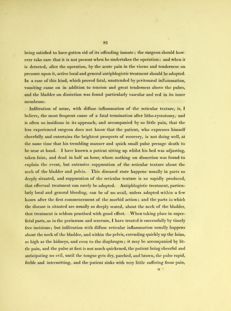 being satisfied to have gotten rid of its offending inmate ; the surgeon should how ever take care that it is not present when he undertakes the operation; and when it is detected, after the operation, by the acute pain in the viscus and tenderness on pressure upon it, active local and general antiphlogistic treatment should be adopted. In a case of this kind, which proved fatal, unattended by peritonaeal inflammation, vomiting came on in addition to tension and great tenderness above the pubes, and the bladder on dissection was found particularly vascular and red in its inner membrane. Infiltration of urine, with diffuse inflammation of the reticular texture, is, I believe, the most frequent cause of a fatal termination after litho-cystotomy, and is often so insidious in its approach, and accompanied by so little pain, that the less experienced surgeon does not know that the patient, who expresses himself cheerfully and entertains the brightest prospects of recovery, is not doing well, at the same time that his trembling manner and quick small pulse presage death to be near at hand. I have known a patient sitting up whilst his bed was adjusting, taken faint, and dead in half an hour, Avhere nothing on dissection was found to explain the event, but extensive suppuration of the reticular texture about the neck of the bladder and pelvis. This diseased state happens usually in parts so deeply situated, and suppuration of the reticular texture is so rapidly produced, that effectual treatment can rarely be adopted. Antiphlogistic treatment, particu- larly local and general bleeding, can be of no avail, unless adopted within a few hours after the first commencement of the morbid action ; and the parts in which the disease is situated are usually so deeply seated, about the neck of the bladder, that treatment is seldom practised with good effect. When taking place in super- ficial parts, as in the perinseum and scrotum, I have treated it successfully by timely free incisions; but infiltration with diffuse reticular inflammation usually happens about the neck of the bladder, and within the pelvis, extending quickly up the loins, as high as the kidneys, and even to the diaphragm; it may be accompanied by lit- tle pain, and the pulse at first is not much quickened, the patient being cheerful and anticipating no evil, until the tongue gets dry, parched, and brown, the pulse rapid, feeble and intermitting, and the patient sinks with very little suffering from pain, M '