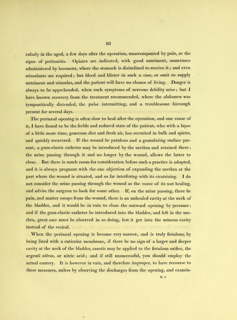 cularly in the aged, a few days after the operation, unaccompanied by pain, or the signs of peritonitis. Opiates are indicated, with good nutriment, sometimes administered by lavement, where the stomach is disinclined to receive it; and even stimulants are required; but bleed and blister in such a case, or omit to supply nutriment and stimulus, and the patient will have no chance of living. Danger is always to be apprehended, when such symptoms of nervous debility arise; hut I have known recovery from the treatment recommended, where the abdomen was tympanitically distended, the pulse intermitting, and a troublesome hiccough present for several days. The perinaeal opening is often slow to heal after the operation, and one cause of it, I have found to be the feeble and reduced state of the patient, who with a lapse of a little more time, generous diet and fresh air, has recruited in bulk and spirits, and quickly recovered. If the wound be patulous and a granulating surface pre- sent, a gum-elastic catheter may be introduced by the urethra and retained there ; the urine passing through it and no longer by the wound, allows the latter to close. But there is much room for consideration before such a practice is adopted, and it is always pregnant with the one objection of expanding the urethra at the part where the wound is situated, and so far interfering with its cicatrizing. I do not consider the urine passing through the wound as the cause of its not healing, and advise the surgeon to look for some other. If, on the urine passing, there be pain, and matter escape from the wound, there is an unhealed cavity at the neck of the bladder, and it would be in vain to close the outward opening by pressure; and if the gum-elastic catheter be introduced into the bladder, and left in the ure- thra, great care must be observed in so doing, lest it get into the urinous cavity instead of the vesical. When the perinaeal opening is become very narrow, and is truly fistulous, by being lined with a cuticular membrane, if there be no sign of a larger and deeper cavity at the neck of the bladder, caustic may be applied to the fistulous orifice, the argenti nitras, or nitric acid; and if still unsuccessful, you should employ the actual cautery. It is however in vain, and therefore improper, to have recourse to these measures, unless by observing the discharges from the opening, and examin-