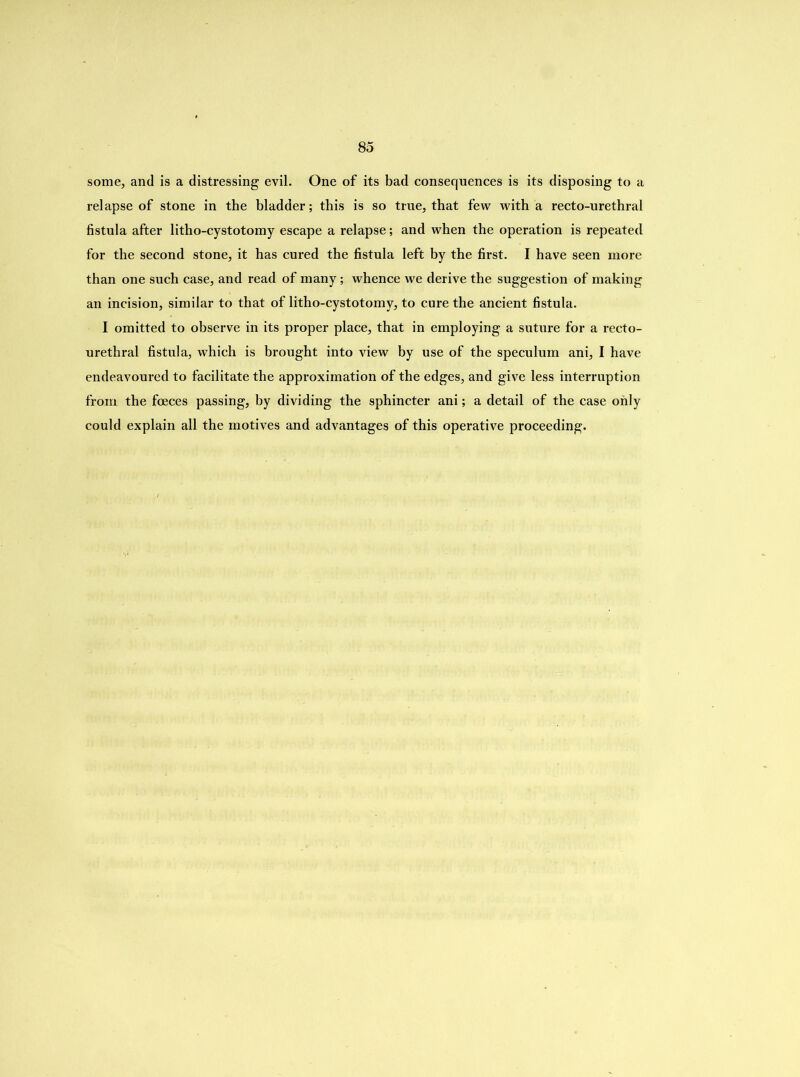 some, and is a distressing evil. One of its bad consequences is its disposing to a relapse of stone in the bladder; this is so true, that few with a recto-urethral fistula after litho-cystotomy escape a relapse; and when the operation is repeated for the second stone, it has cured the fistula left by the first. I have seen more than one such case, and read of many; whence we derive the suggestion of making an incision, similar to that of litho-cystotomy, to cure the ancient fistula. I omitted to observe in its proper place, that in employing a suture for a recto- urethral fistula, which is brought into view by use of the speculum ani, I have endeavoured to facilitate the approximation of the edges, and give less interruption from the foeces passing, by dividing the sphincter ani; a detail of the case only could explain all the motives and advantages of this operative proceeding.