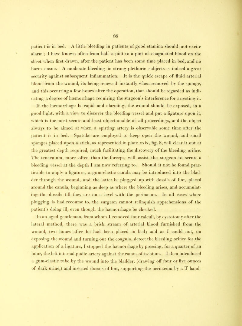 patient is in bed. A little bleeding in patients of good stamina should not excite alarm; I have known often from half a pint to a pint of coagulated blood on the sheet when first drawn, after the patient has been some time placed in bed, and no harm ensue. A moderate bleeding in strong plethoric subjects is indeed a great security against subsequent inflammation. It is the quick escape of fluid arterial blood from the wound, its being renewed instantly when removed by the sponge, and this occurring a few hours after the operation, that should be regarded as indi- cating a degree of haemorrhage requiring the surgeon’s interference for arresting it. If the haemorrhage be rapid and alarming, the wound should be exposed, in a good light, with a view to discover the bleeding vessel and put a ligature upon it, which is the most secure and least objectionable of all proceedings, and the object always to be aimed at when a spirting artery is observable some time after the patient is in bed. Spatulae are employed to keep open the wound, and small sponges placed upon a stick, as represented in plate xxix, fig. 8, will clear it out at the greatest depth required, much facilitating the discovery of the bleeding orifice. The tenaculum, more often than the forceps, will assist the surgeon to secure a bleeding vessel at the depth I am now referring to. Should it not be found prac- ticable to apply a ligature, a gum-elastic canula may be introduced into the blad- der through the wound, and the latter be plugged up with dossils of lint, placed around the canula, beginning as deep as where the bleeding arises, and accumulat- ing the dossils till they are on a level with the perinaeum. In all cases where plugging is had recourse to, the surgeon cannot relinquish apprehensions of the patient’s doing ill, even though the haemorrhage be checked. In an aged gentleman, from whom I removed four calculi, by cystotomy after the lateral method, there was a brisk stream of arterial blood furnished from the wound, two hours after he had been placed in bed; and as I could not, on exposing the wound and turning out the coagula, detect the bleeding orifice for the application of a ligature, I stopped the haemorrhage by pressing, for a quarter of an hour, the left internal pudic artery against the ramus of ischium. I then introduced a gum-elastic tube by the wound into the bladder, (drawing off four or five ounces of dark urine,) and inserted dossils of lint, supporting the perinaeum by a T band-