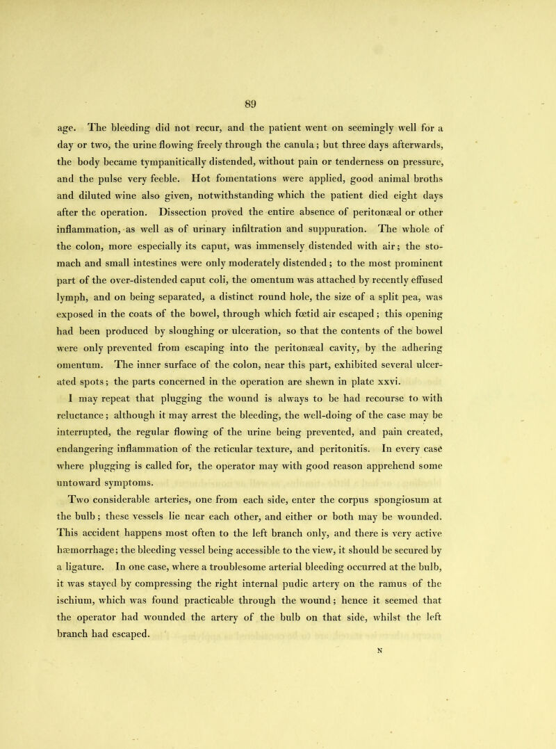 age. The bleeding did not recur, and the patient went on seemingly well for a day or two, the urine flowing freely through the canula; but three days afterwards, the body became tympanitically distended, without pain or tenderness on pressure, and the pulse very feeble. Hot fomentations were applied, good animal broths and diluted wine also given, notwithstanding which the patient died eight days after the operation. Dissection proved the entire absence of peritonaeal or other inflammation, as well as of urinary infiltration and suppuration. The whole of the colon, more especially its caput, was immensely distended with air; the sto- mach and small intestines were only moderately distended ; to the most prominent part of the over-distended caput coli, the omentum was attached by recently effused lymph, and on being separated, a distinct round hole, the size of a split pea, was exposed in the coats of the bowel, through which foetid air escaped; this opening had been produced by sloughing or ulceration, so that the contents of the bowel were only prevented from escaping into the peritonaea! cavity, by the adhering omentum. The inner surface of the colon, near this part, exhibited several ulcer- ated spots; the parts concerned in the operation are shewn in plate xxvi. I may repeat that plugging the wound is always to be had recourse to with reluctance; although it may arrest the bleeding, the well-doing of the case may be interrupted, the regular flowing of the urine being prevented, and pain created, endangering inflammation of the reticular texture, and peritonitis. In every case where plugging is called for, the operator may with good reason apprehend some untoward symptoms. Two considerable arteries, one from each side, enter the corpus spongiosum at the bulb; these vessels lie near each other, and either or both may be wounded. This accident happens most often to the left branch only, and there is very active haemorrhage; the bleeding vessel being accessible to the view, it should be secured by a ligature. In one case, where a troublesome arterial bleeding occurred at the bulb, it was stayed by compressing the right internal pudic artery on the ramus of the ischium, which was found practicable through the wound; hence it seemed that the operator had wounded the artery of the bulb on that side, whilst the left branch had escaped. N