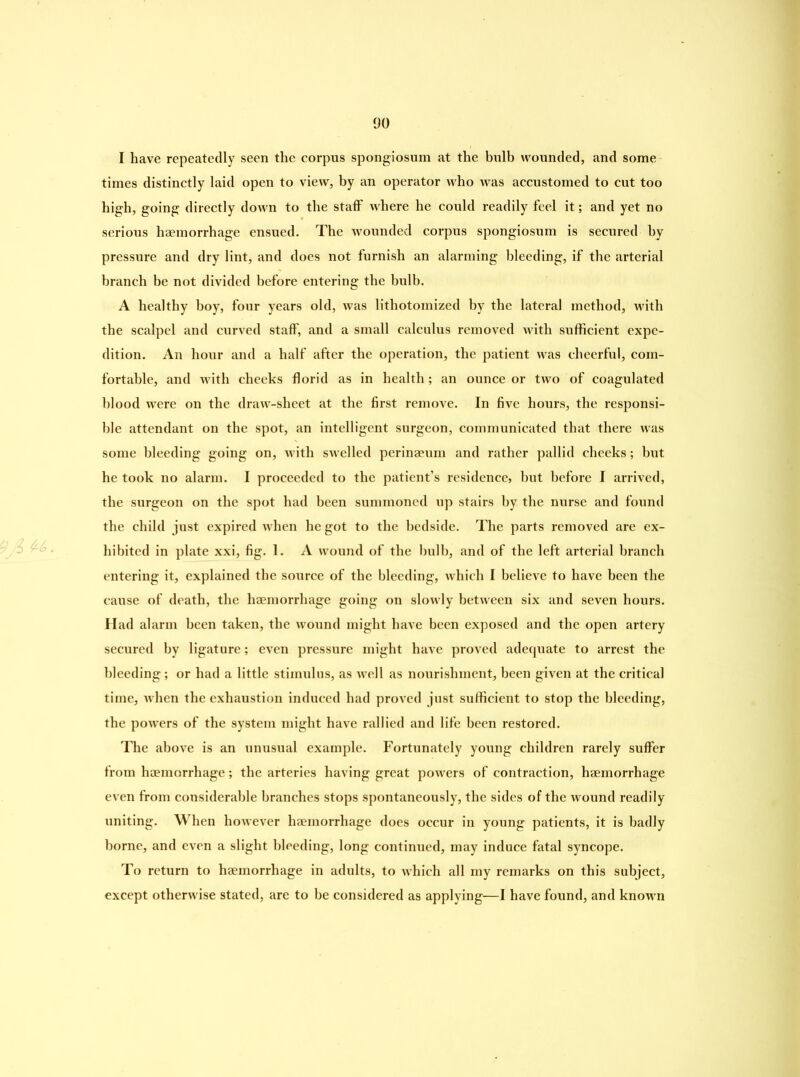 I have repeatedly seen the corpus spongiosum at the bulb wounded, and some times distinctly laid open to view, by an operator who was accustomed to cut too high, going directly down to the staff where he could readily feel it; and yet no serious haemorrhage ensued. The wounded corpus spongiosum is secured by pressure and dry lint, and does not furnish an alarming bleeding, if the arterial branch be not divided before entering the bulb. A healthy boy, four years old, was lithotomized by the lateral method, with the scalpel and curved staff, and a small calculus removed with sufficient expe- dition. An hour and a half after the operation, the patient was cheerful, com- fortable, and with cheeks florid as in health; an ounce or two of coagulated blood were on the draw-sheet at the first remove. In five hours, the responsi- ble attendant on the spot, an intelligent surgeon, communicated that there was some bleeding going on, with swelled perinaeum and rather pallid cheeks; but he took no alarm. I proceeded to the patient’s residence, but before I arrived, the surgeon on the spot had been summoned up stairs by the nurse and found the child just expired when he got to the bedside. The parts removed are ex- hibited in plate xxi, fig. 1. A wound of the bulb, and of the left arterial branch entering it, explained the source of the bleeding, which I believe to have been the cause of death, the haemorrhage going on slowly between six and seven hours. Had alarm been taken, the wound might have been exposed and the open artery secured by ligature; even pressure might have proved adequate to arrest the bleeding; or had a little stimulus, as well as nourishment, been given at the critical time, when the exhaustion induced had proved just sufficient to stop the bleeding, the powers of the system might have rallied and life been restored. The above is an unusual example. Fortunately young children rarely suffer from haemorrhage; the arteries having great powers of contraction, haemorrhage even from considerable branches stops spontaneously, the sides of the wound readily uniting. When however haemorrhage does occur in young patients, it is badly borne, and even a slight bleeding, long continued, may induce fatal syncope. To return to haemorrhage in adults, to which all my remarks on this subject, except otherwise stated, are to be considered as applying—I have found, and known