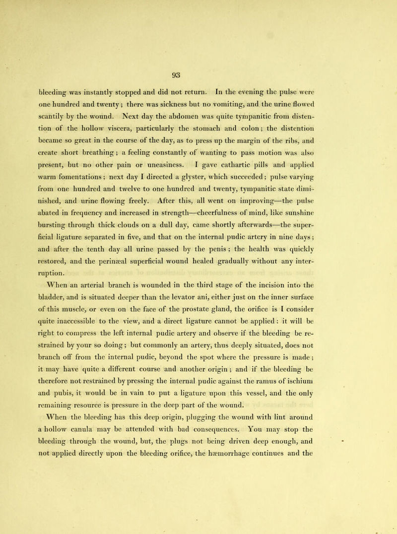 bleeding was instantly stopped and did not return. In the evening the pulse were one hundred and twenty; there was sickness but no vomiting, and the urine flowed scantily by the wound. Next day the abdomen was quite tympanitic from disten- tion of the hollow viscera, particularly the stomach and colon; the distention became so great in the course of the day, as to press up the margin of the ribs, and create short breathing; a feeling constantly of wanting to pass motion was also present, but no other pain or uneasiness. I gave cathartic pills and applied warm fomentations ; next day I directed a glyster, which succeeded; pulse varying from one hundred and twelve to one hundred and twenty, tympanitic state dimi- nished, and urine flowing freely. After this, all went on improving—the pulse abated in frequency and increased in strength—cheerfulness of mind, like sunshine bursting through thick clouds on a dull day, came shortly afterwards—the super- ficial ligature separated in five, and that on the internal pudic artery in nine days; and after the tenth day all urine passed by the penis ; the health was quickly restored, and the perinseal superficial wound healed gradually without any inter- ruption. When an arterial branch is wounded in the third stage of the incision into the bladder, and is situated deeper than the levator ani, either just on the inner surface of this muscle, or even on the face of the prostate gland, the orifice is I consider quite inaccessible to the view, and a direct ligature cannot be applied: it will be right to compress the left internal pudic artery and observe if the bleeding be re- strained by your so doing; but commonly an artery, thus deeply situated, does not branch off from the internal pudic, beyond the spot where the pressure is made; it may have quite a different course and another origin ; and if the bleeding be therefore not restrained by pressing the internal pudic against the ramus of ischium and pubis, it would be in vain to put a ligature upon this vessel, and the only remaining resource is pressure in the deep part of the wound. When the bleeding has this deep origin, plugging the wound with lint around a hollow canula may be attended with bad consequences. You may stop the bleeding through the wound, but, the plugs not being driven deep enough, and not applied directly upon the bleeding orifice, the haemorrhage continues and the