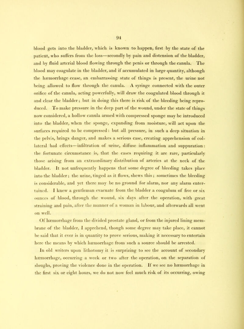 blood gets into the bladder, which is known to happen, first by the state of the patient, who suffers from the loss—secondly by pain and distension of the bladder, and by fluid arterial blood flowing through the penis or through the canula. The blood may coagulate in the bladder, and if accumulated in large quantity, although the haemorrhage cease, an embarrassing state of things is present, the urine not being allowed to flow through the canula. A syringe connected with the outer orifice of the canula, acting powerfully, will draw the coagulated blood through it and clear the bladder; but in doing this there is risk of the bleeding being repro- duced. To make pressure in the deep part of the wound, under the state of things now considered, a hollow canula armed with compressed sponge may be introduced into the bladder, when the sponge, expanding from moisture, will act upon the surfaces required to be compressed: but all pressure, in such a deep situation in the pelvis, brings danger, and makes a serious case, creating apprehension of col- lateral bad effects—infiltration of urine, diffuse inflammation and suppuration: the fortunate circumstance is, that the cases requiring it are rare, particularly those arising from an extraordinary distribution of arteries at the neck of the bladder. It not unfrequcntly happens that some degree of bleeding takes place into the bladder; the urine, tinged as it flows, shews this ; sometimes the bleeding is considerable, and yet there may be no ground for alarm, nor any alarm enter- tained. I knew a gentleman evacuate from the bladder a coagulum of five or six ounces of blood, through the wound, six days after the operation, with great straining and pain, after the manner of a woman in labour, and afterwards all went on well. Of haemorrhage from the divided prostate gland, or from the injured lining mem- brane of the bladder, I apprehend, though some degree may take place, it cannot be said that it ever is in quantity to prove serious, making it necessary to entertain here the means by which haemorrhage from such a source should be arrested. In old writers upon lithotomy it is surprizing to see the account of secondary haemorrhage, occurring a week or two after the operation, on the separation of sloughs, proving the violence done in the operation. If we see no haemorrhage in the first six or eight hours, we do not now feel much risk of its occurring, owing