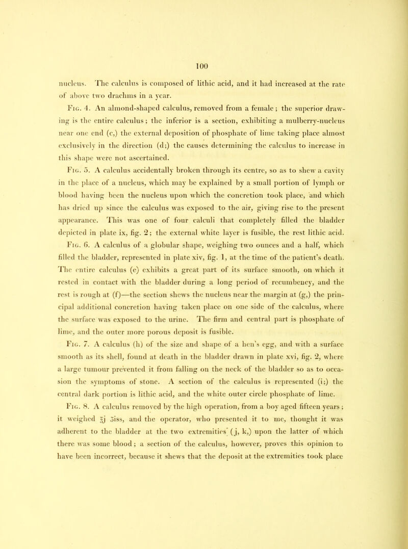 nucleus. The calculus is composed of lithic acid, and it had increased at the rate of above two drachms in a year. Fig. 4. An almond-shaped calculus, removed from a female; the superior draw- ing is the entire calculus; the inferior is a section, exhibiting a mulberry-nucleus near one end (c,) the external deposition of phosphate of lime taking place almost exclusively in the direction (d;) the causes determining the calculus to increase in this shape were not ascertained. Fig. 5. A calculus accidentally broken through its centre, so as to shew a cavity in the place of a nucleus, which may be explained by a small portion of lymph or blood having been the nucleus upon which the concretion took place, and which has dried up since the calculus was exposed to the air, giving rise to the present appearance. This was one of four calculi that completely filled the bladder depicted in plate ix, fig. 2; the external white layer is fusible, the rest lithic acid. Fig. 6. A calculus of a globular shape, weighing two ounces and a half, which filled the bladder, represented in plate xiv, fig. 1, at the time of the patient’s death. The entire calculus (e) exhibits a great part of its surface smooth, on which it rested in contact with the bladder during a long period of recumbency, and the rest is rough at (f)—the section shews the nucleus near the margin at (g,) the prin- cipal additional concretion having taken place on one side of the calculus, where the surface was exposed to the urine. The firm and central part is phosphate of lime, and the outer more porous deposit is fusible. Fig. 7. A calculus (h) of the size and shape of a hen’s egg, and with a surface smooth as its shell, found at death in the bladder drawn in plate xvi, fig. 2, where a large tumour prevented it from falling on the neck of the bladder so as to occa- sion the symptoms of stone. A section of the calculus is represented (i;) the central dark portion is lithic acid, and the white outer circle phosphate of lime. Fig. 8. A calculus removed by the high operation, from a boy aged fifteen years ; it weighed |j Siss, and the operator, who presented it to me, thought it was adherent to the bladder at the two extremities' (j, k,) upon the latter of which there was some blood; a section of the calculus, however, proves this opinion to have been incorrect, because it shews that the deposit at the extremities took place