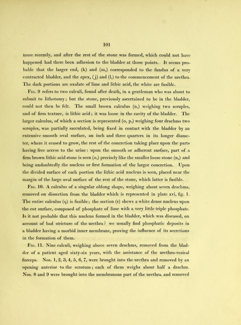 more recently, and after the rest of the stone was formed, which could not have happened had there been adhesion to the bladder at those points. It seems pro- bable that the larger end, (k) and (m,) corresponded to the fundus of a very contracted bladder, and the apex, (j) and (1,) to the commencement of the urethra. The dark portions are oxalate of lime and lithic acid, the white are fusible. Fig. 9 refers to two calculi, found after death, in a gentleman who was about to submit to lithotomy; but the stone, previously ascertained to be in the bladder, could not then be felt. The small brown calculus (n,) weighing two scruples, and of firm texture, is lithic acid; it was loose in the cavity of the bladder. The larger calculus, of which a section is represented (o, p,) weighing four drachms two scruples, was partially sacculated, being fixed in contact with the bladder by an extensive smooth oval surface, an inch and three quarters in its longer diame- ter, where it ceased to grow, the rest of the concretion taking place upon the parts having free access to the urine: upon the smooth or adherent surface, part of a firm brown lithic acid stone is seen (o,) precisely like the smaller loose stone (n,) and being undoubtedly the nucleus or first formation of the larger concretion. Upon the divided surface of each portion the lithic acid nucleus is seen, placed near the margin of the large oval surface of the rest of the stone, which latter is fusible. Fig. 10. A calculus of a singular oblong shape, weighing about seven drachms, removed on dissection from the bladder which is represented in plate xvi, fig. 1. The entire calculus (q) is fusible; the section (r) shews a white dense nucleus upon the cut surface, composed of phosphate of lime with a very little triple phosphate. Is it not probable that this nucleus formed in the bladder, which was diseased, on account of bad stricture of the urethra ? we usually find phosphatic deposits in a bladder having a morbid inner membrane, proving the influence of its secretions in the formation of them. Fig. 11. Nine calculi, weighing above seven drachms, removed from the blad- der of a patient aged sixty-six years, with the assistance of the urethro-vesical forceps. Nos. 1,2, 3, 4, 5, 6, 7, were brought into the urethra and removed by an opening anterior to the scrotum; each of them weighs about half a drachm. Nos. 8 and 9 were brought into the membranous part of the urethra, and removed
