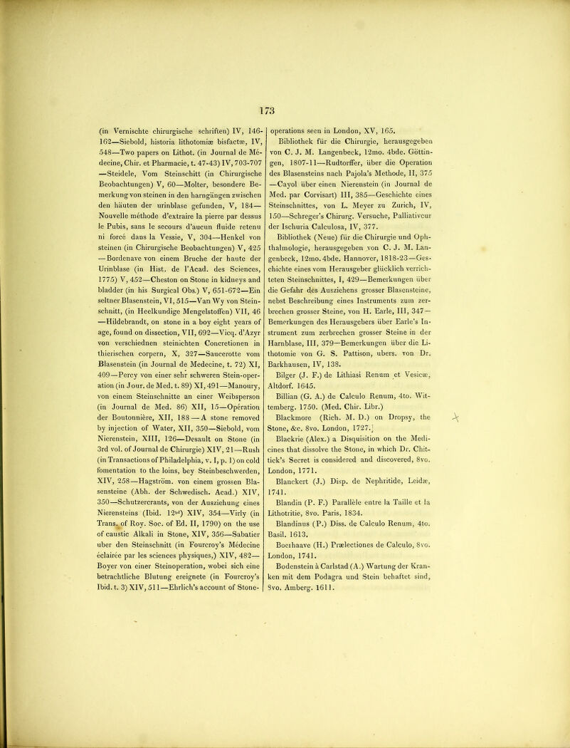 (in Vernischte chirurgische schriften) IV, 146- 162—Siebold, historia lithotomiae bisfactae, IV, 548—Two papers on Lithot. (in Journal de Me- decine, Chir. et Pharmacie, t. 47-43) IV, 703-707 —Steidele, Vom Steinschitt (in Chirurgische Beobachtungen) V, 60—Molter, besondere Be- merkungvon steinen in den harngangen zwischen den hauten der urinblase gefunden, V, 184— Nouvelle methode d’extraire la pierre par dessus le Pubis, sans le secours d’aucun fluide retenu ni force dans la Vessie, V, 304—Henkel von steinen (in Chirurgische Beobachtungen) V, 425 — Bordenave von einem Bruche der haute der Urinblase (in Hist, de l’Acad. des Sciences, 1775) V, 452—Cheston on Stone in kidneys and bladder (in his Surgical Obs.) V, 651-672—Ein seltner Blasenstein, VI, 515—Van Wy von Stein- schnitt, (in Heelkundige Mengelstoffen) VII, 46 —Hildebrandt, on stone in a boy eight years of age, found on dissection, VII, 692—Vicq. d’Azyr von verschiednen steinichten Concretionen in thierischen corpern, X, 327—Saucerotte vom Blasenstein (in Journal de Medecine, t. 72) XI, 409—Percy von einer sehr schweren Stein-oper- ation (in Jour, de Med. t. 89) XI, 491—Manoury, von einem Steinschnitte an einer Weibsperson (in Journal de Med. 86) XII, 15—Operation der Boutonniere, XII, 188 — A stone removed by injection of Water, XII, 350—Siebold, vom Nierenstein, XIII, 126—Desault on Stone (in 3rd vol. of Journal de Chirurgie) XIV, 21—Rush (in Transactions of Philadelphia, v. I, p. 1) on cold fomentation to the loins, bey Steinbeschwerden, XIV, 258—Hagstrom. von einem grossen Bla- sensteine (Abh. der Schwedisch. Acad.) XIV, 350—Schutzercrants, von der Ausziehung eines Nierensteins (Ibid. 12bd) XIV, 354—Virly (in Trans^of Roy. Soc. of Ed. II, 1790) on the use of caustic Alkali in Stone, XIV, 356—Sabatier uber den Steinschnitt (in Fourcroy’s Medecine eclairee par les sciences physiques,) XIV, 482— Boyer von einer Steinoperation, wobei sich eine betrachtliche Blutung ereignete (in Fourcroy’s Ibid. t. 3) XIV, 511—Ehrlich’s account of Stone- operations seen in London, XV, 165. Bibliothek fur die Chirurgie, herausgegeben von C. J. M. Langenbeck, 12mo. 4bde. Gottin- gen, 1807-11—Rudtorffer, uber die Operation des Blasensteins nach Pajola’s Methode, II, 375 —Cayol liber einen Nierenstein (in Journal de Med. par Corvisart) III, 385—Geschichte eines Steinschnittes, von L. Meyer zu Zurich, IV, 150—Schreger’s Chirurg. Versuche, Palliativcur der Ischuria Calculosa, IV, 377. Bibliothek (Neue) fiir die Chirurgie und Oph- thalmologie, herausgegeben von C. J. M. Lan- genbeck, 12mo. 4bde. Hannover, 1818-23—Ges- chichte eines vom Herausgeber gliicklich verrich- teten Steinschnittes, I, 429—Bemerkungen iiber die Gefahr des Ausziehens grosser Blasensteine, nebst Beschreibung eines Instruments zum zer- brechen grosser Steine, von H. Earle, III, 347 — Bemerkungen des Herausgebers liber Earle’s In- strument zum zerbrechen grosser Steine in der Harnblase, III, 379—Bemerkungen liber die Li- thotomie von G. S. Pattison, ubers. von Dr. Barkhausen, IV, 138. Bilger (J. F.) de Lithiasi Renum et Vesicse, Altdorf. 1645. Billian (G. A.) de Calculo Renum, 4to. Wit- temberg. 1750. (Med. Chir. Libr.) Blackmore (Rich. M. D.) on Dropsy, the Stone, &c. 8vo. London, 1727.j Blackrie (Alex.) a Disquisition on the Medi- cines that dissolve the Stone, in which Dr. Chit- tick’s Secret is considered and discovered, 8vo. London,1771. Blanckert (J.) Disp. de Nephritide, Leidae, 1741. Blandin (P. F.) Parallele entre la Taille et la Lithotritie, 8vo. Paris, 1834. Blandinus (P.) Diss. de Calculo Renum, 4to. Basil. 1613. Boerhaave (H.) Praelectiones de Calculo, 8vo. London, 1741. Bodenstein a Carlstad (A.) Wartung der Kran- ken mit dem Podagra und Stein behaftet sind, 8vo. Amberg. 1611. A