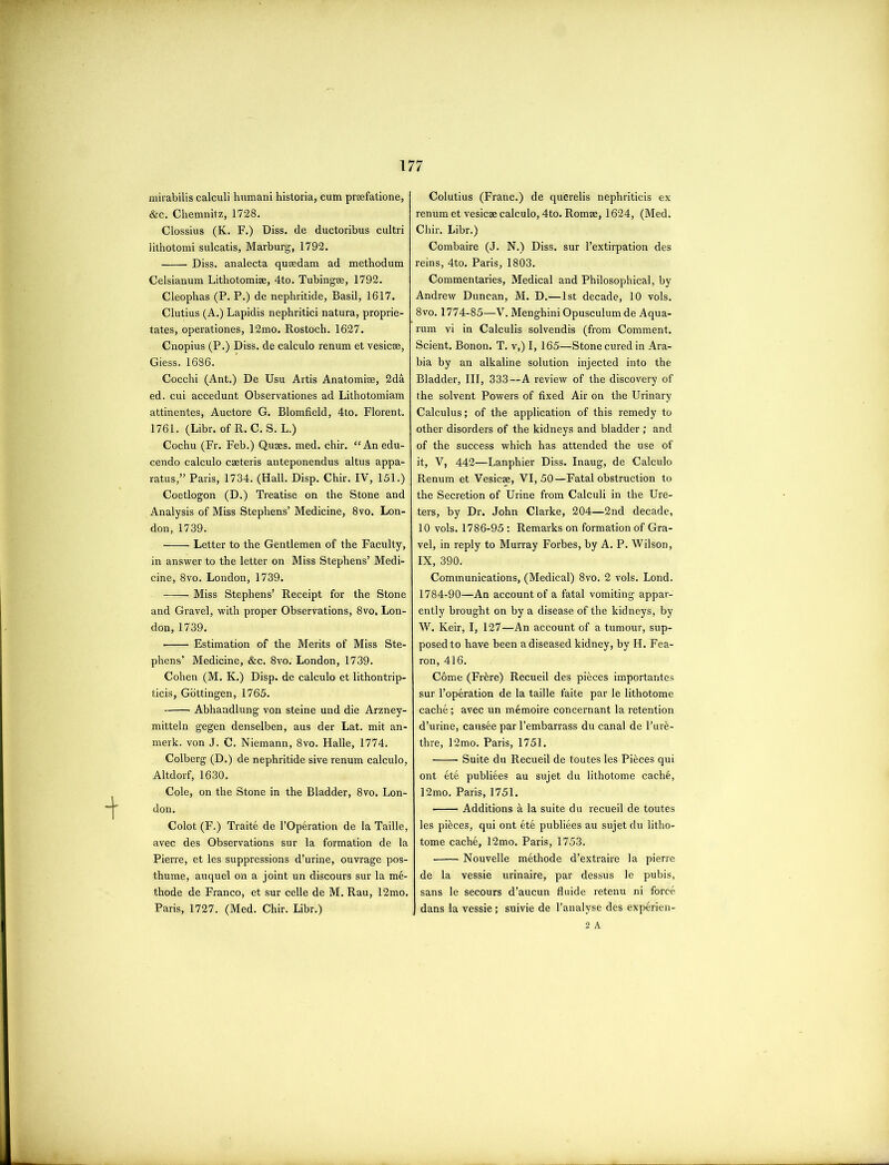 mirabilis calculi humani historia, cum prsefatione, &c. Chemnitz, 1728. Clossius (K. F.) Diss. de ductoribus cultri lithotomi sulcatis, Marburg, 1792. Diss. analecta quaedam ad methodum Celsianum Lithotomiae, 4to. Tubingse, 1792. Cleophas (P. P.) de nephritide, Basil, 1617. Clutius (A.) Lapidis nephritici natura, proprie- tates, operationes, 12mo. Rostoch. 1627. Cnopius (P.) Diss. de calculo renum et vesicse, Giess. 1686. Cocchi (Ant.) De Usu Artis Anatomise, 2da ed. cui accedunt Observationes ad Lithotomiam attinentes, Auctore G. Blomfield, 4to. Florent. 1761. (Libr. of R. C. S. L.) Cochu (Fr. Feb.) Quaes, med. chir. “Anedu- cendo calculo caeteris anteponendus altus appa- ratus,” Paris, 1734. (Hall. Disp. Chir. IV, 151.) Coetlogon (D.) Treatise on the Stone and Analysis of Miss Stephens’ Medicine, 8vo. Lon- don, 1739. Letter to the Gentlemen of the Faculty, in answer to the letter on Miss Stephens’ Medi- cine, 8vo. London, 1739. Miss Stephens’ Receipt for the Stone and Gravel, with proper Observations, 8vo. Lon- don, 1739. Estimation of the Merits of Miss Ste- phens’ Medicine, &c. 8vo. London, 1739. Cohen (M. K.) Disp. de calculo et lithontrip- ticis, Gottingen, 1765. Abhandlung von steine und die Arzney- mitteln gegen denselben, aus der Lat. mit an- merk. von J. C. Niemann, 8vo. Halle, 1774. Colberg (D.) de nephritide sive renum calculo, Altdorf, 1630. Cole, on the Stone in the Bladder, 8vo. Lon- don. Colot (F.) Traite de l’Operation de la Taille, avec des Observations sur la formation de la Pierre, et les suppressions d’urine, ouvrage pos- thume, auquel on a joint un discours sur la m6- thode de Franco, et sur celle de M. Rau, 12mo. Paris, 1727. (Med. Chir. Libr.) Colutius (Franc.) de querelis nephriticis ex renum et vesicas calculo, 4to. Romae, 1624, (Med. Chir. Libr.) Combaire (J. N.) Diss. sur l’extirpation des reins, 4to. Paris, 1803. Commentaries, Medical and Philosophical, by Andrew Duncan, M. D.—1st decade, 10 vols. 8vo. 1774-85—V. Menghini Opusculum de Aqua- rum vi in Calculis solvendis (from Comment. Scient. Bonon. T. v,) I, 165—Stone cured in Ara- bia by an alkaline solution injected into the Bladder, III, 333—A review of the discovery of the solvent Powers of fixed Air on the Urinary Calculus; of the application of this remedy to other disorders of the kidneys and bladder ; and of the success which has attended the use of it, V, 442—Lanphier Diss. Inaug, de Calculo Renum et Vesicae, VI, 50—Fatal obstruction to the Secretion of Urine from Calculi in the Ure- ters, by Dr. John Clarke, 204—2nd decade, 10 vols. 1786-95 : Remarks on formation of Gra- vel, in reply to Murray Forbes, by A. P. Wilson, IX, 390, Communications, (Medical) 8vo. 2 vols. Lond. 1784-90—An account of a fatal vomiting appar- ently brought on by a disease of the kidneys, by W. Keir, I, 127—An account of a tumour, sup- posed to have been a diseased kidney, by H. Fea- ron, 416. Come (Frkre) Recueil des pieces importantes sur l’operation de la taille faite par le lithotome cache; avec un memoire concernant la retention d’urine, causee par l’embarrass du canal de l’ure- thre, 12mo. Paris, 1751. ■ Suite du Recueil de toutes les Pieces qui ont ete publiees au sujet du lithotome cache, 12mo. Paris, 1751. Additions a la suite du recueil de toutes les pieces, qui ont ete publiees au sujet du litho- tome cache, 12mo. Paris, 1753. Nouvelle methode d’extraire la pierre de la vessie urinaire, par dessus le pubis, sans le secours d’aucun fluide retenu ni force dans la vessie ; suivie de 1’analyse des experien- 2 A