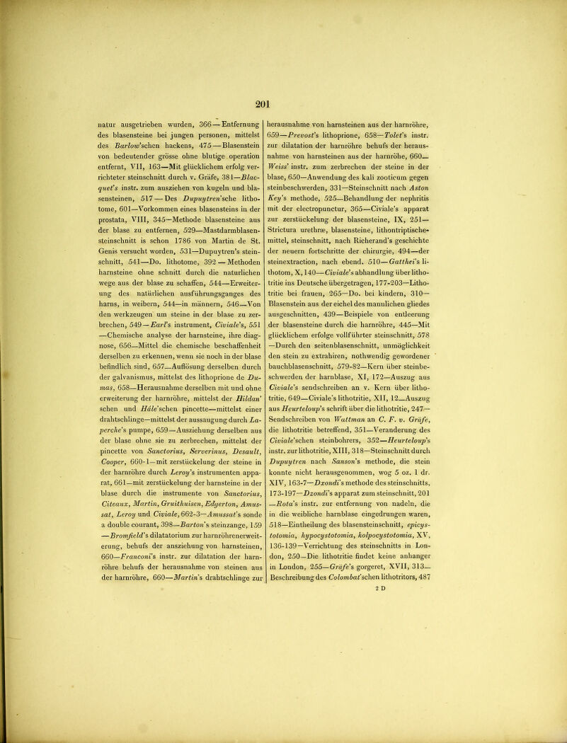 natur ausgetrieben wurden, 366 — Entfernung des blasensteine bei jungen personen, mittelst des Barfow’schen hackens, 475 — Blasenstein von bedeutender grosse ohne blutige. operation entfernt, VII, 163—Mit gliicklichem erfolg ver- richteter steinschnitt durch v. Grafe, 381—Blac- quet’s instr. zum ausziehen von kugeln und bla- sensteinen, 517 — Des Dupuytren’sche litho- tome, 601—Vorkommen eines blasensteins in der prostata, VIII, 345—Methode blasensteine aus der blase zu entfernen, 529—Mastdarmblasen- steinschnitt is schon 1786 von Martin de St. Genis versucht worden, 531—Dupuytren’s stein- schnitt, 541—Do. lithotome, 392 — Methoden harnsteine ohne schnitt durch die naturlichen wege aus der blase zu schaffen, 544—Erweiter- ung des naturlichen ausfiihrungsganges des harns, in weibern, 544—in mannern, 546—Von den werkzeugen um steine in der blase zu zer- brechen, 549—Earl’s instrument, Civiale’s, 551 —Chemische analyse der harnsteine, ihre diag- nose, 656—Mittel die chemische beschaffenheit derselben zu erkennen, wenn sie noch in der blase befindlich sind, 657—Auflosung derselben durch der galvanismus, mittelst des lithoprione de Du- mas, 658—Herausnahme derselben mit und ohne erweiterung der harnrohre, mittelst der Hildan schen und Hdle’schen pincette—mittelst einer drahtschlinge—mittelst der aussaugung durch La- perche’s pumpe, 659—Ausziehung derselben aus der blase ohne sie zu zerbrechen, mittelst der pincette von Sanctorius, Serverinus, Desault, Cooper, 660-1—mit zerstiickelung der steine in der harnrohre durch Leroy’s instrumenten appa- rat, 661—mit zerstiickelung der harnsteine in der blase durch die instrumente von Sanctorius, Citeaux, Martin, Gruithuisen, Edyerton, Amus- sat, Leroy und Civiale, 662-3—Amussat’s sonde a double courant, 398—Bartons steinzange, 159 —Bromfield’s dilatatorium zur harnrohrenerweit- erung, behufs der ansziehung von harnsteinen, 660—Franconi’s instr. zur dilatation der harn- rohre behufs der herausnahme von steinen aus der harnrohre, 660—Martins drahtschlinge zur herausnahme von harnsteinen aus der harnrohre, 659—Prevost’s lithoprione, 658— Tolet’s instr. zur dilatation der harnrohre behufs der heraus- nahme von harnsteinen aus der harnrohe, 660— Weiss’ instr. zum zerbrechen der steine in der blase, 650—Anwendung des kali zooticum gegen steinbeschwerden, 331—Steinschnitt nach Aston Key’s methode, 525—Behandlung der nephritis mit der electropunctur, 365—Civiale’s apparat zur zerstiickelung der blasensteine, IX, 251— Strictura urethrae, blasensteine, lithontriptische- mittel, steinschnitt, nach Richerand’s geschichte der neuern fortschritte der chirurgie, 494—der steinextraction, nach ebend. 510—Gatthei’s li- thotom, X, 140—Civiale’s abhandlung iiberlitho- tritie ins Deutsche iibergetragen, 177-203—Litho- tritie bei frauen, 265—Do. bei kindern, 310— Blasenstein aus der eichel des mannlichen gliedes ausgeschnitten, 439—Beispiele von entleerung der blasensteine durch die harnrohre, 445—Mit gliicklichem erfolge vollfiihrter steinschnitt, 578 —Durch den seitenblasenschnitt, unmoglichkeit den stein zu extrahiren, nothwendig gewordener bauchblasenschnitt, 579-82—Kern Uber steinbe- schwerden der harnblase, XI, 172—Auszug aus Civiale’s sendschreiben an v. Kern uber litho- tritie, 649—Civiale’s lithotritie, XII, 12 Auszug aus Heurteloup's schrift liber die lithotritie, 247— Sendschreiben von Wattman an C. F. v. Grafe, die lithotritie betreffend, 351—Veranderung des Civiale’schen steinbohrers, 352—Heurteloup’s instr. zur lithotritie, XIII, 318—Steinschnitt durch Dupuytren nach Sanson’s methode, die stein konnte nicht herausgenommen, wog 5 oz. 1 dr. XIV, 163-7—Dxondi's methode des steinschnitts, 173-197—Dzondi’s apparat zum steinschnitt, 201 —.Rota’s instr. zur entfernung von nadeln, die in die weibliche harnblase eingedrungen waren, 518—Eintheilung des blasensteinschnitt, epicys- totomia, hypocystotomia, kolpocystotomia, XV, 136-139—Verrichtung des steinschnitts in Lorn don, 250—Die lithotritie findet keine anhanger in London, 255—Grafe's gorgeret, XVII, 313— Beschreibung des Colombat'schen lithotritors, 487 2 D