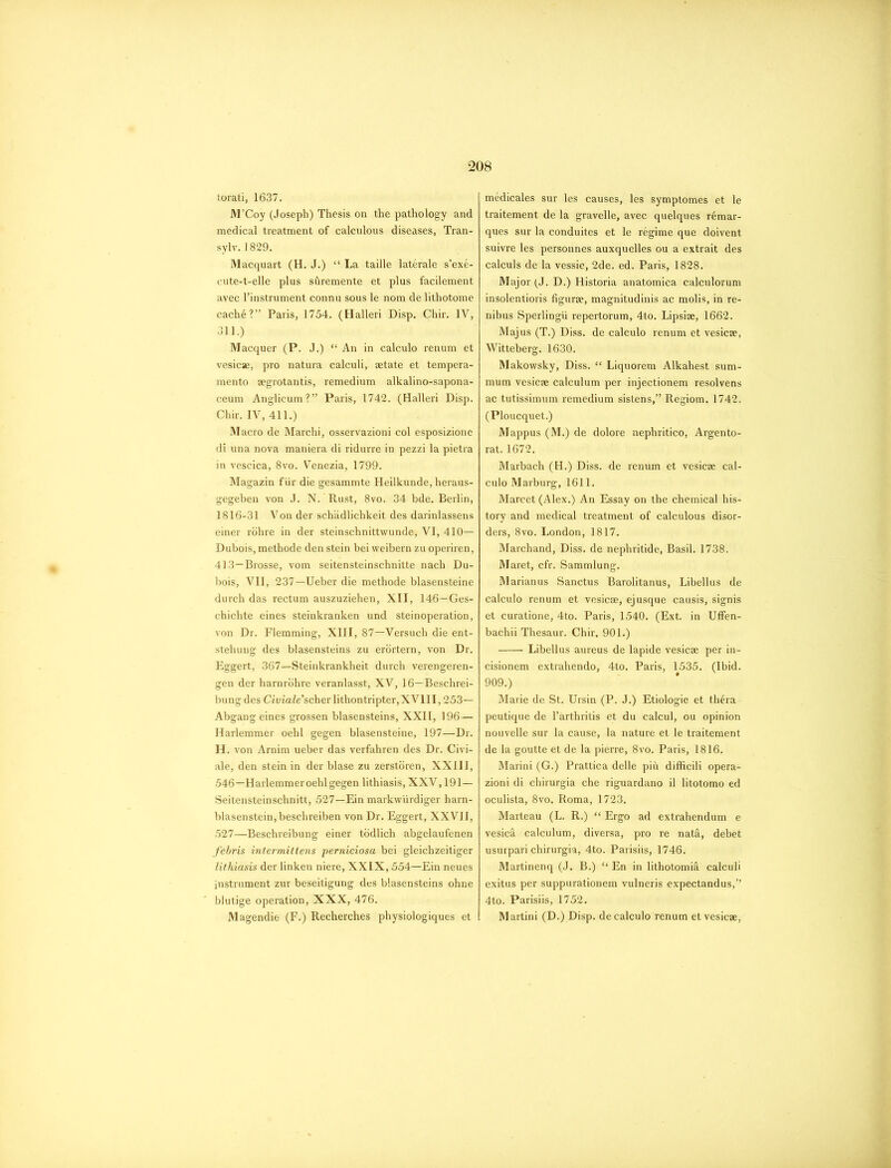 torati, 1637. M’Coy (Joseph) Thesis on the pathology and medical treatment of calculous diseases, Tran- sylv. 1829. Macquart (H. J.) “ La taille laterale s’exe- cute-t-elle plus shremente et plus facilement avec l’instrument connu sous le nom de lithotome cach6?” Paris, 1754. (Halleri Disp. Chir. IV, 311.) Macquer (P. J.) “ An in calculo renum et vesicae, pro natura calculi, aetate et tempera- mento aegrotantis, remedium alkalino-sapona- ceum Anglicum?” Paris, 1742. (Halleri Disp. Chir. IV, 411.) Macro de Marchi, osservazioni col esposizione di una nova maniera di ridurre in pezzi la pietra in vescica, 8vo. Venezia, 1799. Magazin f iir die gesammte Heilkunde, heraus- gegeben von J. N. Rust, 8vo. 34 bde. Berlin, 1816-31 Von der schadlichkeit des darinlassens einer rohre in der steinschnittwunde, VI, 410— Dubois, methode den stein bei weibern zu operiren, 413—Brosse, vom seitensteinschnitte nach Du- bois, VII, 237—Ueber die methode blasensteine durch das rectum auszuziehen, XII, 146—Ges- chichte eines steinkranken und steinoperation, von Dr. Flemming, XIII, 87—Versuch die ent- stehuug des blasensteins zu erortern, von Dr. Eggert, 367—Steinkrankheit durch verengeren- gen der harnrohre veranlasst, XV, 16—Beschrei- bung des Ciin’aZe’scherlithontripterjXVlII, 253— Abgang eines grossen blasensteins, XXII, 196— Harlemmer oehl gegen blasensteine, 197—Dr. H. von Arnim ueber das verfahren des Dr. Civi- ale, den stein in der blase zu zerstoren, XXIII, 546—Harlemmer oehl gegen lithiasis, XXV, 191— Seitensteinschnitt, 527—Ein markwurdiger harn- blasenstein,besehreiben von Dr. Eggert, XXVII, 527—Beschreibung einer todlich abgelaufenen febris intermittens perniciosa bei gleichzeitiger lithiasis der linken niere, XXIX, 554—Ein neues instrument zur beseitigung des blasensteins ohne blutige operation, XXX, 476. Magendie (F.) Recherches physiologiques et medicales sur les causes, les symptomes et le traitement de la gravelle, avec quelques r6mar- ques sur la conduites et le regime que doivent suivre les personnes auxquelles ou a extrait des calculs de la vessie, 2de. ed. Paris, 1828. Major (J. D.) Historia anatomica calculorum insolentioris figure, magnitudinis ac molis, in re- nibus Sperlingu repertorum, 4to. Lipsiae, 1662. Majus (T.) Diss. de calculo renum et vesicae, Witteberg. 1630. Makowsky, Diss. “ Liquorem Alkahest sum- mum vesicae calculum per injectionem resolvens ac tutissimum remedium sistens,” Regiom. 1742. (Ploucquet.) Mappus (M.) de dolore nephritico, Argento- rat. 1672. Marbach (H.) Diss. de renum et vesicae cal- culo Marburg, 1611. Marcet (Alex.) An Essay on the chemical his- tory and medical treatment of calculous disor- ders, 8vo. London, 1817. Marchand, Diss. de nephritide, Basil. 1738. Maret, cfr. Sammlung. Marianus Sanctus Barolitanus, Libellus de calculo renum et vesicae, ej usque causis, signis et curatione, 4to. Paris, 1540. (Ext. in Uffen- bachii Thesaur. Chir. 901.) Libellus aureus de lapide vesicae per in- cisionem extrahendo, 4to. Paris, 1535. (Ibid. 909.) Marie de St. Ursin (P. J.) Etiologie et th£ra peutique de l’arthritis et du calcul, ou opinion nouvelle sur la cause, la nature et le traitement de la goutte et de la pierre, 8vo. Paris, 1816. Marini (G.) Prattica delle piit difficili opera- zioni di chirurgia che riguardano il litotomo ed oculista, 8vo. Roma, 1723. Marteau (L. R.) “ Ergo ad extrahendum e vesica calculum, diversa, pro re nat&, debet usurpari chirurgia, 4to. Parisiis, 1746. Martinenq (J. B.) “ En in lithotomia calculi exitus per suppurationem vulneris expectandus,” 4to. Parisiis, 1752. Martini (D.) Disp. de calculo renum et vesicae,