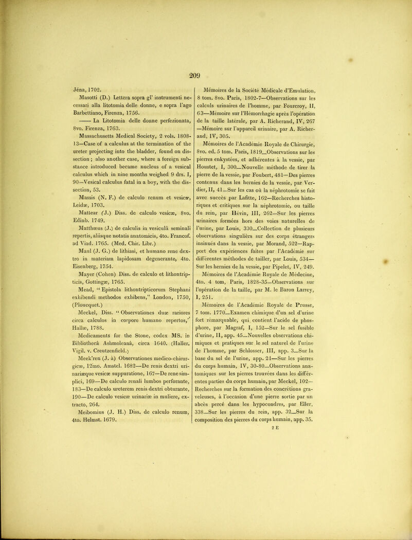 Jena,1702. Masotti (D.) Lettera sopra gl’ instrumenti ne- cessari alia litotomia delle donne, e sopra l’ago Barbettiano, Firenza, 1756. La Litotomia delle donne perfezionata, 8vo. Firenza, 1763. Massachusetts Medical Society, 2 vols. 1808- 13—Case of a calculus at the termination of the ureter projecting into the bladder, found on dis- section ; also another case, where a foreign sub- stance introduced became nucleus of a vesical calculus which in nine months weighed 9 drs. I, 90—Vesical calculus fatal in a boy, with the dis- section, 53. Massis (N. F.) de calculo renum et vesica?, Leidae, 1703. Mattear (J.) Diss. de calculo vesicae, 8vo. Edinb. 1749. Matthseus (J.) de calculis in vesiculi. seminali repertis, aliisque notatis anatomicis, 4to. Francof. ad Viad. 1765. (Med. Chir. Libr.) Maul (J. G.) de lithiasi, et humano rene dex- tro in materiam lapidosam degenerante, 4to. Eisenberg, 1754. Mayer (Cohen) Diss. de calculo et lithontrip- ticis, Gottingae, 1765. Mead, “ Epistola lithontripticorum Stephani exhibendi methodos exhibens,” London, 1750, (Ploucquet.) Meckel, Diss. “ Observationes duae rariores circa calculos in corpore humano repertos,’ Hall®, 1788. Medicaments for the Stone, codex MS. in Bibliotheca Ashmoleanh, circa 1640. (Haller. Vigil, v. Creutzenfield.) Meek’ren (J. a) Observationes medico-chirur- gicee, 12mo. Amstel. 1682—De renis dextri uri- nariaeque vesicae suppuratione, 167—Derenesim- plici, 169—De calculo renali lumbos perforante, 183—De calculo ureterem renis dextri obturante, 190—De calculo vesicae urinariae in muliere, ex- tracto, 264. Meibomius (J. H.) Diss. de calculo renum, 4to. Helmst. 1679. Memoires de la Societe Medicale d’Emulation, 8 tom. 8vo. Paris, 1802-7—Observations sur les calculs urinaires de l’homme, par Fourcroy, II, 63—Memoire sur l’Hemorrhagie apres l’operation de la taille laterale, par A. Richerand, IV, 267 —Memoire sur l’appareil urinaire, par A. Richer- and, IV, 305. Memoires de l’Academie Royale de Chirurgie, 8vo. ed. 5 tom. Paris, 1819 Observations sur les pierres enkystees, et adherentes a la vessie, par Houstet, I, 300—Nouvelle methode de tirer la pierre de la vessie, par Foubert, 481—Des pierres contenus dans les hernies de la vessie, par Ver- dier, II, 41_Sur les cas oh la nephrotomie se fait avec succ&s par Lafitte, 162—Recherches histo- riques et critiques sur la nephrotomie, ou taille du rein, par Hevin, III, 262—Sur les pierres urinaires formees hors des voies naturelles de l’urine, par Louis, 330 Collection de plusieurs observations singuli&rs sur des corps etrangers insinues dans la vessie, par Morand, 522—Rap- port des experiences faites par l’Academie sur differentes methodes de tailler, par Louis, 534— Sur les hernies de la vessie, par Pipelet, IV, 249. Memoires de l’Academie Royale de Medecine, 4to. 4 tom, Paris, 1828-35—Observations sur l’op6ration de la taille, par M. le Baron Larrey, 1, 251. Memoires de PAcademie Royale de Prusse, 7 tom. 1770—Examen chimique d’un sel d’urine fort remarquable, qui contient l’acide de phos- phore, par Magraf, I, 152—Sur le sel fusible d’urine, II, app. 45_Nouvelles observations chi- miques et pratiques sur le sel naturel de l’urine de l’homme, par Schlosser, III, app. 3_Sur la base du sel de Purine, app. 21—Sur les pierres du corps humain, IV, 30-80—Observations ana- tomiques sur les pierres trouvees dans les differ- entes parties du corps humain, par Meckel, 102— Recherches sur la formation des concretions gra- veleuses, a l’occasion d’une pierre sortie par un abces perc6 dans les hypocondres, par Eller, 338—Sur les pierres du rein, app. 32—Sur la composition des pierres du corps humain, app. 35. 2 E