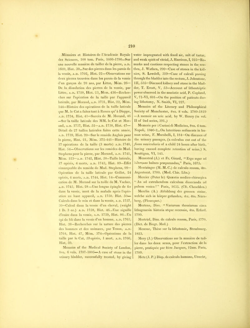 Memoires et Histoires de l’Academie Royale des Sciences, 108 tom. Paris, 1666-1790—Sur une nouvelle manure de tailler dela pierre, a.d. 1669, Hist. 30—Sur des pierres dans les parois de la vessie, a.d. 1702, Hist. 22—Observations sur deux pierres trouvees dans les parois de la vessie d’un garqon de 20 ans, par Littre, Mem. 26— De la dissolution des pierres de la vessie, par Littre, a.d. 1720, Hist. 23, Mem. 436—Recher- ches sur l’operation de la taille par l’appareil laterale, par Morand, a.d. 1731, Hist. 22, Mem. 144—Histoire des operations de la taille laterale que M. le Cat a faites tant & Rouen qu’ a Dieppe, a.d. 1734, Hist. 41—Succ&s de M. Morand, 46 —Sur la taille laterale des MM. le Cat et Mor- and, a.d. 1737, Hist. 52—a.d. 1738, Hist. 47— Detail de 27 tailles laterales faites cette annee, a.d. 1739, Hist. 20—Surle remade Anglois pour la pierre, Hist. 21, Mem. 375-441—Histoire de 17 operations de la taille (3 morts) a.d. 1740, Hist. 54—Observations sur les rem&des de Mad. Stephens pour la pierre, par Morand, a.d. 1741, Mem. 123—a.d. 1742, Hist. 50—Taille laterale, 17 operes, 4 morts, a.d. 1743, Hist. 89—Effet remarquable du remede de Mad. Stephens, 99- Operation de la taille laterale par Grillet, 24 operes, 4 morts, a.d. 1744, Hist. 14—Communi- cation de M. Morand sur la taille de M. Vacher, a.d. 1745, Hist. 28—Une longue epingle de fer dans la vessie, mort de la malade apres l’oper- ation au haut appareil, a.d. 1750. Hist. 50— Calculs dans le rein et dans la vessie, a.d. 1757, 30—Calcul dans la vessie d’un cheval, (weight 1 lb. 3 oz.) a.d. 1758, Hist. 46—Une aiguille d’ivoire dans la vessie, a.d. 1759, Hist. 86—Un epi de ble dans la vessie d’un homme, a.d. 1763, Hist. 38—Recherches sur la nature des pierres des hommes et des animaux, par Tenon, a.d. 1764, Hist. 47, Mem. 374—Operations de la taille par le Cat, 59 operes, 1 mort, a.d. 1766, Hist, 59. Memoirs of the Medical Society of London, 8vo. 6 vols. 1787-1805—A case of stone in the urinary bladder, successfully treated, by giving water impregnated with fixed air, salt of tartar, and weak spirit of vitriol, J. Harrison, 1,225—Re- marks and cautions respecting stones in the ure- thra, J. Wathen, 290—Case of stones in the kid- nies, S. Lowdell, 319—Case of calculi passing through the bladder into the rectum, J. Johnstone, III, 535—Diseased kidney and stone in the blad- der, T. Erratt, V, 53—Account of lithontriptic power observed in the muriatic acid, P. Copland, V, 71-VI, 601—On the position of patients dur- ing lithotomy, N. Smith, VI, 227. Memoirs of the Literary and Philosophical Society of Manchester, 8vo. 8 vols. 1789-1819 —A memoir on uric acid, by W. Henry (in vol. II of 2nd series, 391.) Memorie per i Curiosi di Medicina, 8vo. 6 tom. Napoli, 1800-2—On lateritious sediments in hu- man urine, F. Murabelli, I, 184—On diseases of the urinary passages, (a calculus cut out of the fossa navicularis of a child 24 hours after birth, having caused complete retention of urine,) S. Scuttigna, VI, 145. Menestral (J.) et Fr. Girard, “ Ergo aeger ad Xftorofuuv balneo praeparandus,” Paris, 1675. Mentzinger (M. M.C.) de calculo renum, 4to. Argentorat. 1780. (Med. Chir. Libr.)- Mercier (Peter le) Quaestio medico-chirurgica “ An ad extrahendum calculum dissecanda ad pubem vesica?” Paris, 1635. (Cfr. Cheselden.) Merclin (A.) Abbildung der grossen steine, welche sich in korper gefunden, &c. 4to. Niirn- berg, (Ploucquet.) Mertens, Diss. “ Variarum theoriarum circa lithogenesin historia atquc recensio, 4to. Erford. 1799. Mertriid, Diss. de calculo renum, Paris, 1770. (Diet, de Biogr. Med.) Meresse, Th&se sur la lithotomie, Strasbourg. 1823. Mery (J.) Observations sur la mani&re de tail- ler dans les deux sexes, pour l’extraction de la pierre, pratiquee par frere Jacques, 12mo. Paris, 1700. Metz (J. P.) Disp. de calculo humano, Utrecht,